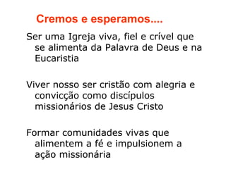 Cremos e esperamos....
Ser uma Igreja viva, fiel e crível que
 se alimenta da Palavra de Deus e na
 Eucaristia

Viver nosso ser cristão com alegria e
  convicção como discípulos
  missionários de Jesus Cristo

Formar comunidades vivas que
  alimentem a fé e impulsionem a
  ação missionária
 