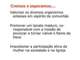 Cremos e esperamos....
Valorizar os diversos organismos
 eclesiais em espírito de comunhão

Promover um laicato maduro, co-
  responsável com a missão de
  anunciar e tornar visível o Reino de
  Deus

Impulsionar a participação ativa da
  mulher na sociedade e na Igreja
 