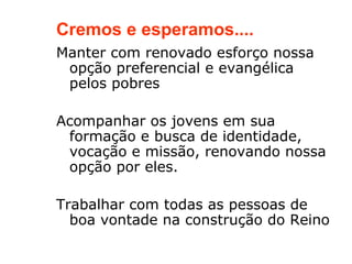 Cremos e esperamos....
Manter com renovado esforço nossa
 opção preferencial e evangélica
 pelos pobres

Acompanhar os jovens em sua
 formação e busca de identidade,
 vocação e missão, renovando nossa
 opção por eles.

Trabalhar com todas as pessoas de
  boa vontade na construção do Reino
 