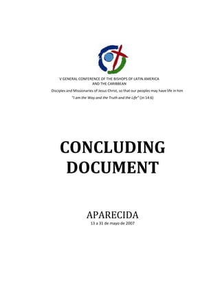 V GENERAL CONFERENCE OF THE BISHOPS OF LATIN AMERICA AND THE CARIBBEAN<br />Disciples and Missionaries of Jesus Christ, so that our peoples may have life in him<br />“I am the Way and the Truth and the Life” (Jn 14:6)<br />CONCLUDING DOCUMENT<br />APARECIDA<br />13 a 31 de mayo de 2007<br />© CONSEJO EPISCOPAL LATINOAMERICANO, CELAM<br />Carrera 5 # 118-31. Usaquén<br />Bogotá D.C., Colombia<br />Tel. 571-6578330, 6121620<br />Fax 571-6121929<br />www.celam.org<br />celam@celam.org<br />ISBN 978-958-625-653-7<br />Junio de 2008<br />Centro de Publicaciones del CELAM<br />Avenida Boyacá # 169 D – 75<br />Bogotá D.C., Colombia<br />Tel. 571-6680900, 6681259<br />Fax 571-6711213<br />editora@celam.org<br />www.celam.org/publicaciones<br />LETTER OF HIS HOLINESS BENEDICT XVI TO THE BISHOPS OF LATIN AMERICA AND THE CARIBBEAN<br />To my Brothers in the Episcopate of Latin America and the Caribbean<br />Last 13 May, I opened with great joy the V General Conference of the Latin American and Caribbean Bishops' Conferences at the foot of the Blessed Virgin, Nossa Senhora Aparecida, in Brazil. <br />I have vivid and grateful memories of this Meeting, in which I was united with you in the same affection for your beloved peoples and the same concern to help them to be disciples and missionaries of Jesus Christ so that they may have life in him. <br />At the same time, as I express my gratitude for their love for Christ and his Church and for the spirit of communion which marked the above-mentioned General Conference, I authorize the publication of the Final Document. <br />I ask the Lord to grant that in communion with the Holy See and with the proper respect for the responsibility of each Bishop in his own particular Church, it may be a source of enlightenment and encouragement to them for fruitful pastoral and evangelizing work in the years to come. <br />This document contains an abundance of timely pastoral guidelines, explained in a wealth of reflections in the light of faith and of the contemporary social context. <br />Among other things, I read with special appreciation the words urging that priority attention be given to the Eucharist and to the sanctification of the Lord's Day in your pastoral programmes (cf. nn. 251-252), and likewise, those which express your desire to strengthen the Christian formation of the faithful in general and of pastoral workers in particular. <br />In this regard, it was a cause of joy for me to know of the desire to launch a quot;
Continental Missionquot;
 which the Bishops' Conferences and each Diocese are called to examine and carry out, convoking for it all the living forces so that in setting out from Christ they will seek his Face (cf. Novo Millennio Ineunte, n. 29). <br />As I invoke the protection of the Virgin Most Holy under her titles of quot;
Aparecidaquot;
 as Patroness of Brazil and of quot;
Our Lady of Guadalupequot;
 as Patroness of America and Star of Evangelization, I impart my Apostolic Blessing to you with affection. <br />From the Vatican, 29 June, Solemnity of the Holy Apostles Peter and Paul. <br /> <br />INAUGURAL SESSION OF THE FIFTH GENERAL CONFERENCE OF THE BISHOPS OF LATIN AMERICA AND THE CARIBBEAN<br />ADDRESS OF HIS HOLINESS <br />BENEDICT XVI<br />Conference Hall, Shrine of AparecidaSunday, 13 May 2007<br /> <br />Dear Brother Bishops, <br />beloved priests, religious men and women and laypeople, Dear observers from other religious confessions:<br />It gives me great joy to be here today with you to inaugurate the V General Conference of the Bishops of Latin America and the Caribbean, which is being held close to the Shrine of Our Lady of Aparecida, Patroness of Brazil. I would like to begin with words of thanksgiving and praise to God for the great gift of the Christian faith to the peoples of this Continent. Likewise, I am most grateful for the kind words of Cardinal Francisco Javier Errázuriz Ossa, Archbishop of Santiago and President of CELAM, spoken in his own name, on behalf of the other two Presidents and for all the participants in this General Conference.<br />The Christian faith in Latin America<br />Faith in God has animated the life and culture of these nations for more than five centuries. From the encounter between that faith and the indigenous peoples, there has emerged the rich Christian culture of this Continent, expressed in art, music, literature, and above all, in the religious traditions and in the peoples’ whole way of being, united as they are by a shared history and a shared creed that give rise to a great underlying harmony, despite the diversity of cultures and languages. At present, this same faith has some serious challenges to address, because the harmonious development of society and the Catholic identity of these peoples are in jeopardy. In this regard, the V General Conference is preparing to reflect upon this situation, in order to help the Christian faithful to live their faith with joy and coherence, to deepen their awareness of being disciples and missionaries of Christ, sent by him into the world to proclaim and to bear witness to our faith and love.<br />Yet what did the acceptance of the Christian faith mean for the nations of Latin America and the Caribbean? For them, it meant knowing and welcoming Christ, the unknown God whom their ancestors were seeking, without realizing it, in their rich religious traditions. Christ is the Saviour for whom they were silently longing. It also meant that they received, in the waters of Baptism, the divine life that made them children of God by adoption; moreover, they received the Holy Spirit who came to make their cultures fruitful, purifying them and developing the numerous seeds that the incarnate Word had planted in them, thereby guiding them along the paths of the Gospel. In effect, the proclamation of Jesus and of his Gospel did not at any point involve an alienation of the pre-Columbian cultures, nor was it the imposition of a foreign culture. Authentic cultures are not closed in upon themselves, nor are they set in stone at a particular point in history, but they are open, or better still, they are seeking an encounter with other cultures, hoping to reach universality through encounter and dialogue with other ways of life and with elements that can lead to a new synthesis, in which the diversity of expressions is always respected as well as the diversity of their particular cultural embodiment.<br />Ultimately, it is only the truth that can bring unity, and the proof of this is love. That is why Christ, being in truth the incarnate Logos, “love to the end”, is not alien to any culture, nor to any person; on the contrary, the response that he seeks in the heart of cultures is what gives them their ultimate identity, uniting humanity and at the same time respecting the wealth of diversity, opening people everywhere to growth in genuine humanity, in authentic progress. The Word of God, in becoming flesh in Jesus Christ, also became history and culture.<br />The Utopia of going back to breathe life into the pre-Columbian religions, separating them from Christ and from the universal Church, would not be a step forward: indeed, it would be a step back. In reality, it would be a retreat towards a stage in history anchored in the past.<br />The wisdom of the indigenous peoples fortunately led them to form a synthesis between their cultures and the Christian faith which the missionaries were offering them. Hence the rich and profound popular religiosity, in which we see the soul of the Latin American peoples:<br />love for the suffering Christ, the God of compassion, pardon and reconciliation; the God who loved us to the point of handing himself over for us;<br />love for the Lord present in the Eucharist, the incarnate God, dead and risen in order to be the bread of life;<br />the God who is close to the poor and to those who suffer;<br />the profound devotion to the most holy Virgin of Guadalupe, the Aparecida, the Virgin invoked under various national and local titles. When the Virgin of Guadalupe appeared to the native Indian Saint Juan Diego, she spoke these important words to him: “Am I not your mother? Are you not under my shadow and my gaze? Am I not the source of your joy? Are you not sheltered underneath my mantle, under the embrace of my arms?” (Nican Mopohua, nos. 118-119).<br />This religiosity is also expressed in devotion to the saints with their patronal feasts, in love for the Pope and the other Pastors, and in love for the universal Church as the great family of God, that neither can nor ever should leave her children alone or destitute. All this forms the great mosaic of popular piety which is the precious treasure of the Catholic Church in Latin America, and must be protected, promoted and, when necessary, purified.<br />Continuity with the other Conferences<br />This V General Conference is being celebrated in continuity with the other four that preceded it: in Rio de Janeiro, Medellin, Puebla and Santo Domingo. With the same spirit that was at work there, the Bishops now wish to give a new impetus to evangelization, so that these peoples may continue to grow and mature in their faith in order to be the light of the world and witnesses to Jesus Christ with their own lives.<br />After the IV General Conference, in Santo Domingo, many changes took place in society. The Church which shares in the achievements and the hopes, the sufferings and the joys of her children, wishes to walk alongside them at this challenging time, so as to inspire them always with hope and comfort (cf. Gaudium et Spes, 1).<br />Today’s world experiences the phenomenon of globalization as a network of relationships extending over the whole planet. Although from certain points of view this benefits the great family of humanity, and is a sign of its profound aspiration towards unity, nevertheless it also undoubtedly brings with it the risk of vast monopolies and of treating profit as the supreme value. As in all areas of human activity, globalization too must be led by ethics, placing everything at the service of the human person, created in the image and likeness of God.<br />In Latin America and the Caribbean, as well as in other regions, there has been notable progress towards democracy, although there are grounds for concern in the face of authoritarian forms of government and regimes wedded to certain ideologies that we thought had been superseded, and which do not correspond to the Christian vision of man and society as taught by the Social Doctrine of the Church. On the other side of the coin, the liberal economy of some Latin American countries must take account of equity, because of the ever increasing sectors of society that find themselves oppressed by immense poverty or even despoiled of their own natural resources.<br />In the ecclesial communities of Latin America there is a notable degree of maturity in faith among the many active lay men and women devoted to the Lord, and there are also many generous catechists, many young people, new ecclesial movements and recently established Institutes of consecrated life. Many Catholic educational, charitable or housing initiatives have proved essential. Yet it is true that one can detect a certain weakening of Christian life in society overall and of participation in the life of the Catholic Church, due to secularism, hedonism, indifferentism and proselytism by numerous sects, animist religions and new pseudo-religious phenomena.<br />All of this constitutes a new situation which will be analyzed here at Aparecida. Faced with new and difficult choices, the faithful are looking to this V Conference for renewal and revitalization of their faith in Christ, our one Teacher and Saviour, who has revealed to us the unique experience of the infinite love of God the Father for mankind. From this source, new paths and creative pastoral plans will be able to emerge, capable of instilling a firm hope for living out the faith joyfully and responsibly, and thus spreading it in one’s own surroundings.<br />3. Disciples and Missionaries<br />This General Conference has as its theme: “Disciples and Missionaries of Jesus Christ, so that our peoples may have life in him”.<br />The Church has the great task of guarding and nourishing the faith of the People of God, and reminding the faithful of this Continent that, by virtue of their Baptism, they are called to be disciples and missionaries of Jesus Christ. This implies following him, living in intimacy with him, imitating his example and bearing witness. Every baptized person receives from Christ, like the Apostles, the missionary mandate: “Go into all the world and preach the Gospel to the whole creation. Whoever believes and is baptized, will be saved” (Mk 16:15). To be disciples and missionaries of Jesus Christ and to seek life “in him” presupposes being deeply rooted in him.<br />What does Christ actually give us? Why do we want to be disciples of Christ? The answer is: because, in communion with him, we hope to find life, the true life that is worthy of the name, and thus we want to make him known to others, to communicate to them the gift that we have found in him. But is it really so? Are we really convinced that Christ is the way, the truth and the life?<br />In the face of the priority of faith in Christ and of life “in him”, formulated in the title of this V Conference, a further question could arise: could this priority not perhaps be a flight towards emotionalism, towards religious individualism, an abandonment of the urgent reality of the great economic, social and political problems of Latin America and the world, and a flight from reality towards a spiritual world?<br />As a first step, we can respond to this question with another: what is this “reality”? What is real? Are only material goods, social, economic and political problems “reality”? This was precisely the great error of the dominant tendencies of the last century, a most destructive error, as we can see from the results of both Marxist and capitalist systems. They falsify the notion of reality by detaching it from the foundational and decisive reality which is God. Anyone who excludes God from his horizons falsifies the notion of “reality” and, in consequence, can only end up in blind alleys or with recipes for destruction.<br />The first basic point to affirm, then, is the following: only those who recognize God know reality and are able to respond to it adequately and in a truly human manner. The truth of this thesis becomes evident in the face of the collapse of all the systems that marginalize God.<br />Yet here a further question immediately arises: who knows God? How can we know him? We cannot enter here into a complex discussion of this fundamental issue. For a Christian, the nucleus of the reply is simple: only God knows God, only his Son who is God from God, true God, knows him. And he “who is nearest to the Father’s heart has made him known” (Jn 1:18). Hence the unique and irreplaceable importance of Christ for us, for humanity. If we do not know God in and with Christ, all of reality is transformed into an indecipherable enigma; there is no way, and without a way, there is neither life nor truth.<br />God is the foundational reality, not a God who is merely imagined or hypothetical, but God with a human face; he is God-with-us, the God who loves even to the Cross. When the disciple arrives at an understanding of this love of Christ “to the end”, he cannot fail to respond to this love with a similar love: “I will follow you wherever you go” (Lk 9:57).<br />We can ask ourselves a further question: what does faith in this God give us? The first response is: it gives us a family, the universal family of God in the Catholic Church. Faith releases us from the isolation of the “I”, because it leads us to communion: the encounter with God is, in itself and as such, an encounter with our brothers and sisters, an act of convocation, of unification, of responsibility towards the other and towards others. In this sense, the preferential option for the poor is implicit in the Christological faith in the God who became poor for us, so as to enrich us with his poverty (cf. 2 Cor 8:9).<br />Yet before we consider what is entailed by the realism of our faith in the God who became man, we must explore the question more deeply: how can we truly know Christ so as to be able to follow him and live with him, so as to find life in him and to communicate that life to others, to society and to the world? First and foremost, Christ makes his person, his life and his teaching known to us through the word of God. At the beginning of this new phase that the missionary Church of Latin America and the Caribbean is preparing to enter, starting with this V General Conference in Aparecida, an indispensable pre-condition is profound knowledge of the word of God.<br />To achieve this, we must train people to read and meditate on the word of God: this must become their staple diet, so that, through their own experience, the faithful will see that the words of Jesus are spirit and life (cf. Jn 6:63). Otherwise, how could they proclaim a message whose content and spirit they do not know thoroughly? We must build our missionary commitment and the whole of our lives on the rock of the word of God. For this reason, I encourage the Bishops to strive to make it known.<br />An important way of introducing the People of God to the mystery of Christ is through catechesis. Here, the message of Christ is transmitted in a simple and substantial form. It is therefore necessary to intensify the catechesis and the faith formation not only of children but also of young people and adults. Mature reflection on faith is a light for the path of life and a source of strength for witnessing to Christ. Most valuable tools with which to achieve this are the Catechism of the Catholic Church and its abridged version, the Compendium of the Catechism of the Catholic Church.<br />In this area, we must not limit ourselves solely to homilies, lectures, Bible courses or theology courses, but we must have recourse also to the communications media: press, radio and television, websites, forums and many other methods for effectively communicating the message of Christ to a large number of people.<br />In this effort to come to know the message of Christ and to make it a guide for our own lives, we must remember that evangelization has always developed alongside the promotion of the human person and authentic Christian liberation. “Love of God and love of neighbour have become one; in the least of the brethren we find Jesus himself, and in Jesus we find God” (Encyclical Letter Deus Caritas Est, 15). For the same reason, there will also need to be social catechesis and a sufficient formation in the social teaching of the Church, for which a very useful tool is the Compendium of the Social Doctrine of the Church. The Christian life is not expressed solely in personal virtues, but also in social and political virtues.<br />The disciple, founded in this way upon the rock of God’s word, feels driven to bring the Good News of salvation to his brothers and sisters. Discipleship and mission are like the two sides of a single coin: when the disciple is in love with Christ, he cannot stop proclaiming to the world that only in him do we find salvation (cf. Acts 4:12). In effect, the disciple knows that without Christ there is no light, no hope, no love, no future.<br />4. “So that in him they may have life”<br />The peoples of Latin America and the Caribbean have the right to a full life, proper to the children of God, under conditions that are more human: free from the threat of hunger and from every form of violence. For these peoples, their Bishops must promote a culture of life which can permit, in the words of my predecessor Paul VI, <br />the passage from misery towards the possession of necessities … the acquisition of culture … cooperation for the common good … the acknowledgement by man of supreme values, and of God, their source and their finality (Populorum Progressio, 21).<br />In this context I am pleased to recall the Encyclical Populorum Progressio, the fortieth anniversary of which we celebrate this year. This Papal document emphasizes that authentic development must be integral, that is, directed to the promotion of the whole person and of all people (cf. no. 14), and it invites all to overcome grave social inequalities and the enormous differences in access to goods. These peoples are yearning, above all, for the fullness of life that Christ brought us: “I came that they may have life, and have it abundantly” (Jn 10:10). With this divine life, human existence is likewise developed to the full, in its personal, family, social and cultural dimensions.<br />In order to form the disciple and sustain the missionary in his great task, the Church offers him, in addition to the bread of the word, the bread of the Eucharist. In this regard, we find inspiration and illumination in the passage from the Gospel about the disciples on the road to Emmaus. When they sit at table and receive from Jesus Christ the bread that has been blessed and broken, their eyes are opened and they discover the face of the Risen Lord, they feel in their hearts that everything he said and did was the truth, and that the redemption of the world has already begun to unfold. Every Sunday and every Eucharist is a personal encounter with Christ. Listening to God’s word, our hearts burn because it is he who is explaining and proclaiming it. When we break the bread at the Eucharist, it is he whom we receive personally. The Eucharist is indispensable nourishment for the life of the disciple and missionary of Christ.<br />Sunday Mass, Centre of Christian life<br />Hence the need to give priority in pastoral programmes to appreciation of the importance of Sunday Mass. We must motivate Christians to take an active part in it, and if possible, to bring their families, which is even better. The participation of parents with their children at Sunday Mass is an effective way of teaching the faith and it is a close bond that maintains their unity with one another. Sunday, throughout the Church’s life, has been the privileged moment of the community’s encounter with the risen Lord.<br />Christians should be aware that they are not following a character from past history, but the living Christ, present in the today and the now of their lives. He is the living one who walks alongside us, revealing to us the meaning of events, of suffering and death, of rejoicing and feasting, entering our homes and remaining there, feeding us with the bread that gives life. For this reason Sunday Mass must be the centre of Christian life.<br />The encounter with Christ in the Eucharist calls forth a commitment to evangelization and an impulse towards solidarity; it awakens in the Christian a strong desire to proclaim the Gospel and to bear witness to it in the world so as to build a more just and humane society. From the Eucharist, in the course of the centuries, an immense wealth of charity has sprung forth, of sharing in the difficulties of others, of love and of justice. Only from the Eucharist will the civilization of love spring forth which will transform Latin America and the Caribbean, making them not only the Continent of Hope, but also the Continent of Love!<br />Social and Political problems<br />Having arrived at this point, we can ask ourselves a question: how can the Church contribute to the solution of urgent social and political problems, and respond to the great challenge of poverty and destitution? The problems of Latin America and the Caribbean, like those of today’s world, are multifaceted and complex, and they cannot be dealt with through generic programmes. Undoubtedly, the fundamental question about the way that the Church, illuminated by faith in Christ, should react to these challenges, is one that concerns us all. In this context, we inevitably speak of the problem of structures, especially those which create injustice. In truth, just structures are a condition without which a just order in society is not possible. But how do they arise? How do they function? Both capitalism and Marxism promised to point out the path for the creation of just structures, and they declared that these, once established, would function by themselves; they declared that not only would they have no need of any prior individual morality, but that they would promote a communal morality. And this ideological promise has been proved false. The facts have clearly demonstrated it. The Marxist system, where it found its way into government, not only left a sad heritage of economic and ecological destruction, but also a painful oppression of souls. And we can also see the same thing happening in the West, where the distance between rich and poor is growing constantly, and giving rise to a worrying degradation of personal dignity through drugs, alcohol and deceptive illusions of happiness.<br />Just structures are, as I have said, an indispensable condition for a just society, but they neither arise nor function without a moral consensus in society on fundamental values, and on the need to live these values with the necessary sacrifices, even if this goes against personal interest.<br />Where God is absent—God with the human face of Jesus Christ—these values fail to show themselves with their full force, nor does a consensus arise concerning them. I do not mean that non-believers cannot live a lofty and exemplary morality; I am only saying that a society in which God is absent will not find the necessary consensus on moral values or the strength to live according to the model of these values, even when they are in conflict with private interests.<br />On the other hand, just structures must be sought and elaborated in the light of fundamental values, with the full engagement of political, economic and social reasoning. They are a question of recta ratio and they do not arise from ideologies nor from their premises. Certainly there exists a great wealth of political experience and expertise on social and economic problems that can highlight the fundamental elements of a just state and the paths that must be avoided. But in different cultural and political situations, amid constant developments in technology and changes in the historical reality of the world, adequate answers must be sought in a rational manner, and a consensus must be created—with the necessary commitments—on the structures that must be established.<br />This political task is not the immediate competence of the Church. Respect for a healthy secularity—including the pluralism of political opinions—is essential in the Christian tradition. If the Church were to start transforming herself into a directly political subject, she would do less, not more, for the poor and for justice, because she would lose her independence and her moral authority, identifying herself with a single political path and with debatable partisan positions. The Church is the advocate of justice and of the poor, precisely because she does not identify with politicians nor with partisan interests. Only by remaining independent can she teach the great criteria and inalienable values, guide consciences and offer a life choice that goes beyond the political sphere. To form consciences, to be the advocate of justice and truth, to educate in individual and political virtues: that is the fundamental vocation of the Church in this area. And lay Catholics must be aware of their responsibilities in public life; they must be present in the formation of the necessary consensus and in opposition to injustice.<br />Just structures will never be complete in a definitive way. As history continues to evolve, they must be constantly renewed and updated; they must always be imbued with a political and humane ethos—and we have to work hard to ensure its presence and effectiveness. In other words, the presence of God, friendship with the incarnate Son of God, the light of his word: these are always fundamental conditions for the presence and efficacy of justice and love in our societies.<br />This being a Continent of baptized Christians, it is time to overcome the notable absence—in the political sphere, in the world of the media and in the universities—of the voices and initiatives of Catholic leaders with strong personalities and generous dedication, who are coherent in their ethical and religious convictions. The ecclesial movements have plenty of room here to remind the laity of their responsibility and their mission to bring the light of the Gospel into public life, into culture, economics and politics.<br />5. Other priority areas<br />In order to bring about this renewal of the Church that has been entrusted to your care in these lands, let me draw your attention to some areas that I consider priorities for this new phase.<br />The family<br />The family, the “patrimony of humanity”, constitutes one of the most important treasures of Latin American countries. The family was and is the school of faith, the training-ground for human and civil values, the hearth in which human life is born and is generously and responsibly welcomed. Undoubtedly, it is currently suffering a degree of adversity caused by secularism and by ethical relativism, by movements of population internally and externally, by poverty, by social instability and by civil legislation opposed to marriage which, by supporting contraception and abortion, is threatening the future of peoples.<br />In some families in Latin America there still unfortunately persists a chauvinist mentality that ignores the “newness” of Christianity, in which the equal dignity and responsibility of women relative to men is acknowledged and affirmed.<br />The family is irreplaceable for the personal serenity it provides and for the upbringing of children. Mothers who wish to dedicate themselves fully to bringing up their children and to the service of their family must enjoy conditions that make this possible, and for this they have the right to count on the support of the State. In effect, the role of the mother is fundamental for the future of society.<br />The father, for his part, has the duty to be a true father, fulfilling his indispensable responsibility and cooperating in bringing up the children. The children, for their integral growth, have a right to be able to count on their father and mother, who take care of them and accompany them on their way towards the fullness of life. Consequently there has to be intense and vigorous pastoral care of families. Moreover, it is indispensable to promote authentic family policies corresponding to the rights of the family as an essential subject in society. The family constitutes part of the good of peoples and of the whole of humanity.<br />Priests<br />The first promoters of discipleship and mission are those who have been called “to be with Jesus and to be sent out to preach” (cf. Mk 3:14), that is, the priests. They must receive preferential attention and paternal care from their Bishops, because they are the primary instigators of authentic renewal of Christian life among the People of God. I should like to offer them a word of paternal affection, hoping that “the Lord will be their portion and cup” (cf. Ps 16:5). If the priest has God as the foundation and centre of his life, he will experience the joy and the fruitfulness of his vocation. The priest must be above all a “man of God” (1 Tim 6:11) who knows God directly, who has a profound personal friendship with Jesus, who shares with others the same sentiments that Christ has (cf. Phil 2:5). Only in this way will the priest be capable of leading men to God, incarnate in Jesus Christ, and of being the representative of his love. In order to accomplish his lofty task, the priest must have a solid spiritual formation, and the whole of his life must be imbued with faith, hope and charity. Like Jesus, he must be one who seeks, through prayer, the face and the will of God, and he must be attentive to his cultural and intellectual preparation.<br />Dear priests of this Continent, and those of you who have come here to work as missionaries, the Pope accompanies you in your pastoral work and wants you to be full of joy and hope; above all he prays for you.<br />Religious men and women and consecrated persons<br />I now want to address the religious men and women and consecrated members of the lay faithful. Latin American and Caribbean society needs your witness: in a world that so often gives priority to seeking well-being, wealth and pleasure as the goal of life, exalting freedom to the point where it takes the place of the truth of man created by God, you are witnesses that there is another meaningful way to live; remind your brothers and sisters that the Kingdom of God has already arrived; that justice and truth are possible if we open ourselves to the loving presence of God our Father, of Christ our brother and Lord, and of the Holy Spirit, our Comforter. With generosity and with heroism, you must continue working to ensure that society is ruled by love, justice, goodness, service and solidarity in conformity with the charism of your founders. With profound joy, embrace your consecration, which is an instrument of sanctification for you and of redemption for your brothers and sisters.<br />The Church in Latin America thanks you for the great work that you have accomplished over the centuries for the Gospel of Christ in favour of your brothers and sisters, especially the poorest and most deprived. I invite you always to work together with the Bishops and to work in unity with them, since they are the ones responsible for pastoral action. I exhort you also to sincere obedience towards the authority of the Church. Set yourselves no other goal than holiness, as you have learned from your founders.<br />The lay faithful<br />At this time when the Church of this Continent is committing herself whole-heartedly to her missionary vocation, I remind the lay faithful that they too are the Church, the assembly called together by Christ so as to bring his witness to the whole world. All baptized men and women must become aware that they have been configured to Christ, the Priest, Prophet and Shepherd, by means of the common priesthood of the People of God. They must consider themselves jointly responsible for building society according to the criteria of the Gospel, with enthusiasm and boldness, in communion with their Pastors.<br />There are many of you here who belong to ecclesial movements, in which we can see signs of the varied presence and sanctifying action of the Holy Spirit in the Church and in today’s society. You are called to bring to the world the testimony of Jesus Christ, and to be a leaven of God’s love among others.<br />Young people and pastoral care of vocations<br />In Latin America the majority of the population is made up of young people. In this regard, we must remind them that their vocation is to be Christ’s friends, his disciples. Young people are not afraid of sacrifice, but of a meaningless life. They are sensitive to Christ’s call inviting them to follow him. They can respond to that call as priests, as consecrated men and women, or as fathers and mothers of families, totally dedicated to serving their brothers and sisters with all their time and capacity for dedication: with their whole lives. Young people must treat life as a continual discovery, never allowing themselves to be ensnared by current fashions or mentalities, but proceeding with a profound curiosity over the meaning of life and the mystery of God, the Creator and Father, and his Son, our Redeemer, within the human family. They must also commit themselves to a constant renewal of the world in the light of the Gospel. More still, they must oppose the facile illusions of instant happiness and the deceptive paradise offered by drugs, pleasure, and alcohol, and they must oppose every form of violence.<br />6. “Stay with us”<br />The deliberations of this V General Conference lead us to make the plea of the disciples on the road to Emmaus our own: “Stay with us, for it is towards evening, and the day is now far spent” (Lk 24:29).<br />Stay with us, Lord, keep us company, even though we have not always recognized you. Stay with us, because all around us the shadows are deepening, and you are the Light; discouragement is eating its way into our hearts: make them burn with the certainty of Easter. We are tired of the journey, but you comfort us in the breaking of bread, so that we are able to proclaim to our brothers and sisters that you have truly risen and have entrusted us with the mission of being witnesses of your resurrection.<br />Stay with us, Lord, when mists of doubt, weariness or difficulty rise up around our Catholic faith; you are Truth itself, you are the one who reveals the Father to us: enlighten our minds with your word, and help us to experience the beauty of believing in you.<br />Remain in our families, enlighten them in their doubts, sustain them in their difficulties, console them in their sufferings and in their daily labours, when around them shadows build up which threaten their unity and their natural identity. You are Life itself: remain in our homes, so that they may continue to be nests where human life is generously born, where life is welcomed, loved and respected from conception to natural death.<br />Remain, Lord, with those in our societies who are most vulnerable; remain with the poor and the lowly, with indigenous peoples and Afro-Americans, who have not always found space and support to express the richness of their culture and the wisdom of their identity. Remain, Lord, with our children and with our young people, who are the hope and the treasure of our Continent, protect them from so many snares that attack their innocence and their legitimate hopes. O Good Shepherd, remain with our elderly and with our sick. Strengthen them all in faith, so that they may be your disciples and missionaries!<br />Conclusion<br />As I conclude my stay among you, I wish to invoke the protection of the Mother of God and Mother of the Church on you and on the whole of Latin America and the Caribbean. I beseech Our Lady in particular, under the title of Guadalupe, Patroness of America, and under the title of Aparecida, Patroness of Brazil, to accompany you in your exciting and demanding pastoral task. To her I entrust the People of God at this stage of the third Christian millennium. I also ask her to guide the deliberations and reflections of this General Conference and I ask her to bless with copious gifts the beloved peoples of this Continent. <br />Before I return to Rome I should like to leave a gift with the V General Conference of the Bishops of Latin America and the Caribbean, to accompany and inspire them. It is this magnificent triptych from Cuzco, Peru, representing the Lord shortly before his Ascension into Heaven, as he is entrusting to his followers the mission to make disciples of all nations. The images evoke the close relationship linking Jesus Christ with his disciples and missionaries for the life of the world. The last panel represents Saint Juan Diego proclaiming the Gospel, with the image of the Virgin Mary on his cloak and the Bible in his hand. The history of the Church teaches us that the truth of the Gospel, when our eyes take in its beauty and our minds and hearts receive it with faith, helps us to contemplate the dimensions of mystery that call forth our wonder and our adherence.<br />As I depart, I greet all of you most warmly and with firm hope in the Lord. Thank you very much!<br />MESSAGE OF THE V GENERAL <br />CONFERENCE TO THE PEOPLES OF LATIN AMERICA AND THE CARIBBEAN<br />Gathered in the National Shrine of Our Lady of the Conception Aparecida, in Brazil, we greet in the love of the Lord all the People of God and all men and women of good will.<br />From the 13th to the 31st of May of 2007, we were gathered in the Fifth General Conference of the Bishops of Latin America and the Caribbean, inaugurated with the presence and the words of the Holy Father Benedict XVI. <br />In our works, developed in an environment of fervent prayer, fraternity and affective communion, we have sought to give continuity to the path of renewal that the Catholic Church undertook since the II Vatican Council and in the four prior General Conferences of the Bishops of Latin America and the Caribbean. <br />At the conclusion of this Fifth Conference we announce that we have embraced the challenge of working to give a new impulse and vigor to our mission in and from Latin America and the Caribbean. <br />Jesus the Way, the Truth and the Life<br />“I am the Way and the Truth and the Life” (Jn 14:6)<br />In the face of the challenges presented by this new time in which we are immersed, we renew our faith, proclaiming with joy to all men and women of our continent: we are loved and redeemed in Jesus, Son of God, the Risen One who is alive in our midst; through Him we can be free of sin, of all slavery and live in justice and fraternity. Jesus is the way that allows us to discover the truth and to achieve the total fulfillment of our life!<br />Called to the Following of Jesus <br />“So they went and saw where he was staying, and they stayed with Him” (Jn 1:39)<br />The first invitation that Jesus makes to every person who has lived an encounter with Him, is to be His disciple, so as to follow in His footsteps and to be part of His community. Our greatest joy is that of being His disciples! He calls each one by name, knowing our history in depth (cf. Jn 10:3), so that we may share our lives with Him and be sent forth to continue His mission (cf. Mk 3:14-15). <br />Let us follow Jesus! The disciple is the one who after having responded to this calling, follows Him step by step through the paths of the Gospel. As we follow Him, we hear and see the happening of the Kingdom of God, the conversion of each person, starting point for the transformation of society, at the same time that the paths to eternal life are opened to us. In the school of Jesus we learn a “new life”, moved by the dynamism brought by the Holy Spirit and reflected upon the values of the Kingdom. <br />Identified with the Master, our life is moved by the impulse of love and in the service to others. This love implies a continuous option and discernment to follow the path of the Beatitudes (cf. Mt 5:3-12; Lk 6:20-26). Let us not be afraid of the cross, intrinsic in the faithful following of Jesus, because it is illuminated by the light of the Resurrection. In this way, as disciples, we open paths of life and hope to our peoples who suffer from sin and all kinds of injustice.<br />The calling to be disciples-missionaries demands from us a clear option for Jesus and His Gospel, coherence between faith and life, embodiment of the values of the Kingdom, insertion in the community and to be a sign of contradiction and novelty in a world that promotes consumerism and disfigures the values that dignify the human being. In a world that is closed to the God of love, we are a community of love, not of the world but in the world and for the world! (cf. Jn 15:19; 17:14-16).<br />Missionary Discipleship in the Church’s Ministry <br />“Go, therefore, and make disciples of all nations” (Mt 28:19)<br />We see how the path of missionary discipleship is a source of renewal of our ministry in the Continent and a new starting point for the New Evangelization of our peoples.<br />A Church that Becomes a Disciple Herself<br />In the parable of the Good Shepherd we learn to be disciples who are nourished from the Word: “The sheep follow him, because they recognize his voice” (Jn 10:4). May the Word of Life (cf. Jn 6:63), tasted in Prayerful Reading and in the celebration and living of the gift of the Eucharist, transform and reveal to us the living presence of the Risen One who walks with us and acts in history (cf. Lk 24:13-35).<br />With firmness and decision, we will continue to exercise our prophetic task, discerning where the way for the truth and the life is; raising our voices in the social spheres of our peoples and cities, and especially in favor of those who are excluded in society. We want to stimulate the formation of Christian politicians and legislators, so that they may contribute in the building of a society more just and fraternal according to the principles of the Social Doctrine of the Church.<br />A Church which Forms Disciples<br />Everyone in the Church is called to be disciples and missionaries. It is a duty to form ourselves and to form all of God’s People in order to fulfill this task with responsibility and boldness.<br />The joy of being disciples and missionaries can be seen in a special way in the places where we create fraternal communities. We are called to be a Church with open arms, who knows how to welcome and value each one of her members. Therefore, we encourage the efforts made in the parishes to become “home and school of communion”, animating and forming small communities and basic church communities, as well as in the lay associations, ecclesial movements and new communities.<br />We commit to strengthen our presence and proximity. Thus, in our pastoral service we invite to dedicate more time to each person, to listen to them, to be with them in the important events of their lives, and with them, to help seeking the solutions for their needs. Let us bring about that everyone, in feeling valued, may also experience the Church as their own home.<br />As we reaffirm the commitment with the formation of disciples and missionaries, this Conference decided to pay closer attention to the stages of the first announcement, of Christian Initiation and of growth in the faith. With the reinforcement of Christian identity, let us help each brother and sister to discover the service that the Lord asks of them in the Church and in society.<br />In a world thirsty for spirituality and aware of the centrality of the relationship with the Lord in our life as disciples, we want to be a Church who learns to pray and teaches how to pray. A prayer that springs from our life and heart, and which is the starting point for lively and participative celebrations which animate and nourish the faith. <br />Missionary Discipleship to the Service of Life<br />“I came so that they might have life and have it more abundantly” <br />(Jn 10:10).<br />From the cenacle of Aparecida we commit to begin a new stage in our pastoral journey, declaring ourselves in permanent mission. With the fire of the Spirit we will inflame our Continent with love: “you will receive power when the Holy Spirit comes upon you, and you will be my witnesses … to the ends of the earth” (Acts 1:8).<br />In Faithfulness to the Missionary Commandment<br />Jesus invites all to participate of His mission. May no one stay with crossed arms! To be a missionary is to announce the Kingdom with creativity and boldness in every place where the Gospel has not been sufficiently announced or welcomed, especially in the difficult or forgotten environments and beyond our borders. <br />As Leaven in the Dough<br />Let us be missionaries of the Gospel not only in word, but also with our own lives, giving it in service, even to the point of martyrdom. <br />Jesus began His mission by forming a community of missionary disciples, the Church, which is the beginning of the Kingdom. His community was also part of His announcement. Inserted in society, we must make visible our love and fraternal solidarity (cf. Jn 13:35) and let us promote the dialogue with the different social and religious agents. In an ever more pluralistic society, let us integrate forces in the building of a world with more justice, reconciliation and solidarity.<br />Servers of a Shared Table<br />The acute differences between rich and poor invite us to work with greater effort in being disciples who know how to share the table of life, the table of all the sons and daughters of the Father, an open table, inclusive, in which no one is left behind. Therefore, we reinforce our preferential and evangelical option for the poor.<br />We commit to defend those who are weak, especially the children, the ill, the disabled, the at-risk youth, the elderly, the imprisoned, the migrants. We watch over for the respect to the right that the peoples have, “defending and promoting the underlying values in all social levels, especially in the indigenous peoples” (Benedict XVI, Speech in Guarulhos, n. 4). We want to contribute so that dignified living conditions, in which the needs such as food, education, housing and work are guaranteed for all. <br />Faithfulness to Jesus demands from us to fight against the evils that harm or destroy life, such as abortion, wars, kidnapping, armed violence, terrorism, sexual exploitation and drug dealing. <br />We invite all the leaders of our nations to defend the truth and to watch over the inviolable and sacred right to life and dignity of the human person, from conception until natural death.<br />We make available to our countries the pastoral efforts of the Church to contribute in the promotion of a culture of honesty that will heal the root of all forms of violence, illegal enrichment and generalized corruption. <br />Coherent with the project of the Father who is the Creator, we call upon all living forces of society to take care of our common house, the earth threatened of destruction. We want to favor a human and sustainable development based upon a just distribution of wealth and the communion of goods among all peoples. <br />Towards a Continent of Life, Love and Peace<br />“This is how all will know that you are my disciples” (Jn 13:35)<br />We, participants of the Fifth General Conference in Aparecida, and with the entire Church, “community of love”, want to embrace all the continent to transmit to it the love of God and our own. We hope that this embrace will also reach out to the whole world.<br />At the closing of this Conference of Aparecida, in the vigor of the Holy Spirit, we summon all our brothers and sisters so that united, with enthusiasm, we may carry out the Great Continental Mission. It will be a new Pentecost that impels us to go, in a special way, in search of the fallen away Catholics, and of those who know little or nothing about Jesus Christ, so that we may joyfully form the community of love of God our Father. A mission that must reach everyone, be permanent and profound.<br />With the fire of the Holy Spirit, let us move forward, building with hope our history of salvation in the path of evangelization, surrounded by so great a cloud of witnesses (cf. Hb 12:1), the martyrs, saints and blesseds of our continent. With their witness, they have shown us that faithfulness is worthwhile and possible up to the end.       <br />United to all prayerful peoples, we entrust to Mary, Mother of God and Our Mother, first disciple and missionary at the service of life, love and peace, called upon under the titles of Our Lady of Aparecida and Our Lady of Guadalupe, the new impulse that springs from this day onwards, in all Latin America and the Caribbean, under the breath of a new Pentecost for our Church, from this Fifth Conference which we have celebrated here. <br />In Medellin and Puebla we concluded by saying “we believe”. In Aparecida, as we did in Santo Domingo, we proclaim with all our strength: we believe and we hope. <br />We hope…<br />To be a lively Church, faithful and credible, which is nourished from the Word of God and the Eucharist. <br />To live our being Christians with joy and conviction as disciples-missionaries of Jesus Christ. <br />To form lively communities that nourish the faith and encourage missionary action. <br />To value the diverse ecclesial organizations in a spirit of communion.<br />To promote a mature laity, steward in the mission of announcing and making visible the Kingdom of God. <br />To impel the active participation of women in society and in the Church.<br />To maintain our preferential and evangelical option for the poor with a renewed effort.<br />To accompany the youth in their formation and search for identity, vocation and mission, renewing our option for them. <br />To work with all the people of good will in the building of the Kingdom.<br />To strengthen with audacity Family and Respect Life Ministries.<br />To value and respect our Indigenous and Afro-American peoples. <br />To advance in the ecumenical dialogue “so that all may be one”, as well as in the inter-religious dialogue.<br />To make of this continent a model of reconciliation, justice and peace.<br />To be stewards of creation, home of all, in fidelity to the project of God.<br />To collaborate in the integration of the peoples of Latin America and the Caribbean.<br />May this Continent of hope also become the Continent of love, life and peace! <br />Aparecida – Brazil, May 29, 2007<br />CONCLUDING DOCUMENT<br />Introduction<br />1.In the light of the risen Lord and with the power of the Holy Spirit, we Bishops of the Americas met in Aparecida, Brazil, to hold the V General Conference of Bishops of Latin America and the Caribbean. We have done so as pastors who want to continue to advance the evangelizing action of the Church, which is called to make all its members disciples and missionaries of Christ, Way, Truth, and Life, so our peoples may have life in Him. We do so in communion with all the particular churches in the Americas. Mary, Mother of Jesus Christ and of his disciples, has been very close to us, has taken us in, cared for us and our labors, sheltering us, like Juan Diego and our peoples, in the folds of her mantle, under her motherly protection. We have asked her as Mother, perfect disciple, and pedagogue of evangelization, to teach us to be sons and daughters in her Son and to do what He tells us (cf. Jn 2.5).<br />2.We were joyfully gathered together with the Successor of Peter, Head of the College of Bishops. His Holiness Benedict XVI has confirmed us in the primacy of faith in God, in his truth and love, for the good of individuals and peoples. We are grateful for all his teachings, especially in his Inaugural Address, which were light and sure guidance for our work. The grateful memory of recent popes, and especially their rich magisterium, which has been very present in our work, merits special remembrance and gratitude. <br />3.We have felt accompanied by the prayer of our believing Catholic people, visibly represented by the presence of the Shepherd and the faithful for the Church of God in Aparecida, and by the multitude of pilgrims to the shrine from all of Brazil and other countries of the Americas, who edified and evangelized us. In the communion of saints, we were mindful of all those who have preceded us as disciples and missionaries in the Lord’s vineyard, and especially our Latin American saints, including Saint Toribio de Mogrovejo, patron of the Latin American episcopacy. <br />4.The Gospel reached our lands as part of a dramatic and unequal encounter of peoples and cultures. The “seeds of the Word,” present in the native cultures, made it easier for our indigenous brothers and sisters to find in the Gospel life-giving responses to their deepest aspirations:  “Christ is the Savior for whom they were silently longing.”  The appearance of Our Lady of Guadalupe was a decisive event for the proclamation and recognition of her Son, a lesson and sign of inculturation of the faith, manifestation and renewed missionary impetus for spreading the Gospel.<br />From the initial evangelization to recent times, the Church has experienced lights and shadows.  It wrote pages of our history with great wisdom and holiness. It also suffered difficult times, both because of attacks and persecutions, and because of the weaknesses, worldly compromises and inconsistencies, in other words, because of the sin of its children, who obscured the newness of the Gospel, the splendor of the truth, and the practice of justice and charity. Nevertheless, what is most decisive in the Church is always the holy action of its Lord.<br />6.Therefore, we especially give thanks to God and praise him for everything that has been bestowed on us. We accept the entire reality of our continent as gift: the beauty and fertility of its lands, the richness of humanity expressed in the individuals, families, peoples, and cultures of the continent. Above all, we have been given Jesus Christ, the fullness of God’s Revelation, a priceless treasure, the “precious pearl” (cf. Mt 13: 45-46), the Word of God made flesh, Way, Truth and Life of men and women, to whom he opens a destiny of utter justice and happiness. He is the sole Liberator and Savior, who with his death and resurrection broke the oppressive chains of sin and death, and who reveals the merciful Love of the Father, and the vocation, dignity, and destiny of the human person.<br />7.Faith in God who is Love and the Catholic tradition in the life and culture of our peoples are their greatest wealth. It is manifested in the mature faith of many of the baptized and in popular piety, which expresses<br />love for the suffering Christ, the God of compassion, pardon and reconciliation ... love for the Lord present in the Eucharist, ... the God who is close to the poor and to those who suffer;  the profound devotion to the most holy Virgin of Guadalupe, the Aparecida, the Virgin invoked under various national and local titles.  <br />It is also expressed in the charity that everywhere inspires deeds, projects, and journeys of solidarity with the most needy and defenseless. It is also at work in consciousness of the dignity of the person, wisdom about life, passion for justice, hope against all hope, and the joy of living even under many difficult conditions that move the hearts of our peoples. The Catholic roots remain in their art, language, traditions, and way of life, at once dramatic and celebratory, in facing reality. Hence, the Holy Father further charged us as Church, with “the great task of guarding and nourishing the faith of the people of God.”<br />8.The gift of Catholic tradition is a foundation stone of Latin American and Caribbean identity, originality, and unity: a historical-cultural reality marked by the Gospel of Christ, a reality abounding in sin—disregard for God, wicked behavior, oppression, violence, ingratitude, and misery--but where the grace of the paschal victory abounds even more. Despite its weaknesses and human failings, our Church enjoys a high degree of trust and credibility among the people. It is the dwelling place of people bound together as family and home of the poor.<br />9.The V General Conference of Latin American and Caribbean Bishops is a new step in the Church’s journey, especially since the ecumenical council Vatican II. It gives continuity to and recapitulates the path of fidelity, renewal, and evangelization of the Latin American Church at the service of its peoples, which was expressed appositely in the previous general conferences of the episcopacy (Rio, 1955; Medellin, 1968; Puebla, 1979; Santo Domingo, 1992). Through them all, we recognize the action of the Spirit. We also bear in mind the Special Assembly of the Synod of Bishops for America (1997).<br />10.This V Conference sets before itself “the great task of guarding and nourishing the faith of the people of God, and also of reminding the faithful of this continent that by virtue of their baptism, they are called to be disciples and missionaries of Jesus Christ.” A new period in history is opening up, with challenges and demands, characterized by pervasive discontent which is spread by new social and political turbulence, by the expansion of a culture distant from or hostile to Christian tradition, and by the emergence of varied religious offerings which try to respond as best they can to the manifest thirst for God of our peoples.<br />11.The church is called to a deep and profound rethinking of its mission and relaunch it with fidelity and boldness in the new circumstances of Latin America and the world. It cannot retreat in response to those who see only confusion, dangers, and threats, or those who seek to cloak the variety and complexity of situations with a mantle of worn-out ideological slogans, or irresponsible attacks. What is required is confirming, renewing, and revitalizing the newness of the Gospel rooted in our history, out of a personal and community encounter with Jesus Christ that  raises up disciples and missionaries. That depends not so much on grand programs and structures, but rather on new men and women who incarnate that tradition and newness, as disciples of Jesus Christ and missionaries of his Kingdom, protagonists of new life for a Latin America that seeks to be rediscovered with the light and power of the Spirit.<br />12.A Catholic faith reduced to mere baggage, to a collection of rules and prohibitions, to fragmented devotional practices, to selective and partial adherence to the truths of the faith, to occasional participation in some sacraments, to the repetition of doctrinal principles, to bland or nervous moralizing, that does not convert the life of the baptized would not withstand the trials of time. Our greatest danger is<br />the gray pragmatism of the daily life of the church in which everything apparently continues normally, but in reality the faith is being consumed and falling into meanness. <br />We must all start again from Christ, recognizing that <br />being Christian is not the result of an ethical choice or a lofty idea, but the encounter with an event, a person, which gives life a new horizon and a decisive direction.<br />13.In Latin America and the Caribbean, at a time when many of our peoples are preparing to celebrate the bicentenary of their independence, we find ourselves facing the challenge of revitalizing our way of being Catholic and our personal options for the Lord, so that Christian faith may become more deeply rooted in the heart of Latin American individuals and peoples as founding event and living encounter with Christ. He reveals himself as newness of life and mission in all dimensions of personal and social existence. This requires, on the basis of our Catholic identity, a much more missionary evangelization, in dialogue with all Christians and at the service of all people. Otherwise, “the rich treasure of the American Continent ... its most valuable patrimony: faith in God who is love” risks being increasingly eroded and diluted in various sectors of the population. Today a choice must be made between paths that lead to life and paths that lead to death (cf. Dt 30: 15). Paths of death are those that lead to squandering the goods received from God through those who preceded us in the faith. They are paths that mark a culture without God and without his commandments, or even against God, driven by the idols of power, wealth, and momentary pleasure, which end up being a culture against the human being and against the good of Latin American peoples. Paths of true and full life for all, paths of eternal life, are those traced by the faith which lead to “the fullness of life that Christ has brought us: with this divine life there also develops the fullness of human existence in its personal, family, social and cultural dimension.”  This is the life that God shares with us out of his gratuitous love, for “it is the love that gives life.”  These paths of life bear fruit in the gifts of truth and love that have been given to us in Christ in the communion of the Lord’s disciples and missionaries, so that Latin America and the Caribbean may indeed be a continent in which faith, hope and love renew the life of persons and transform the cultures of peoples. <br />14.The Lord tells us: “Do not be afraid” (Mt 28:5). As with the women on the morning of the Resurrection, he repeats to us: “Why do you seek the living one among the dead?” (Lk 24:5). We are encouraged by signs of the victory of the risen Christ, while we plead for the grace of conversion and keep alive the hope that does not deceive. What  defines us is not the harsh dramatic living conditions, nor the challenges of society, nor the tasks that we must undertake, but above all the love received from the Father through Jesus Christ by the anointing of the Holy Spirit. This fundamental priority is what has guided all our endeavors, and we offer them to God, to our church, to our people, to each and every Latin American, while we lift our confident entreaty to the Holy Spirit so we may rediscover the beauty and joy of being Christians. Here lies the fundamental challenge that we face: to show the church’s capacity to promote and form disciples and missionaries who respond to the calling received and to communicate everywhere, in an outpouring of gratitude and joy, the gift of the encounter with Jesus Christ. We have no other treasure but that. We have no other happiness, no other priority, but to be instruments of the Spirit of God, as Church, so that Jesus Christ may be known, followed, loved, adored, announced, and communicated to all, despite difficulties and resistances. This is the best service—his service!—that the church has to offer people and nations. <br />15.At this moment when we renew hope, we want to make our own the words of His Holiness Benedict XVI at the outset of his pontificate, echoing his predecessor, the Servant of God, John Paul II, and proclaim them to all of Latin America: <br />Do not be afraid! Open wide the doors for Christ! ... If we let Christ into our lives, we lose nothing, nothing, absolutely nothing of what makes life free, beautiful and great. No! Only in this friendship are the doors of life opened wide. Only in this friendship is the great potential of human existence truly revealed. Only in this friendship do we experience beauty and liberation. . . . Do not be afraid of Christ! He takes nothing away, and he gives you everything. When we give ourselves to him, we receive a hundredfold in return. Yes, open, open wide the doors to Christ – and you will find true life.<br />16.This V General Conference is being celebrated in continuity with the other four that preceded it: in Rio de Janeiro, Medellin, Puebla and Santo Domingo. With the same spirit that was at work there, the Bishops now wish to give a new impetus to evangelization, so that these peoples may continue to grow and mature in their faith in order to be the light of the world and witnesses to Jesus Christ with their own lives.<br />As pastors of the church we are conscious that <br />after the IV General Conference, in Santo Domingo, many changes took place in society. The Church which shares in the achievements and the hopes, the sufferings and the joys of her children, wishes to walk alongside them at this challenging time, so as to inspire them always with hope and comfort<br />17.Thus, our joy is based on the love of the Father in sharing the paschal mystery of Jesus Christ, who through the Holy Spirit brings us from death to life, from sadness to joy, from absurdity to the deep meaning of existence, from discouragement to the hope that does not deceive. This happiness is not a feeling artificially generated or a passing sentiment. The Father’s love has been revealed in Christ who has us invited us to enter into his kingdom. He has taught us to pray, saying, “Abba, Father” (Rm 8:15; cf. Mt 6:9).<br />18.Knowing Jesus Christ by faith is our joy; following him is a grace, and passing on this treasure to others is a task entrusted to us by the Lord, in calling and choosing us. With eyes enlightened by the light of the risen Jesus Christ, we are able and intend to examine the world, history, and all our peoples of Latin America and the Caribbean, and each and every one of their inhabitants.<br />Part One<br />THE LIFE OF<br />OUR PEOPLE TODAY<br />19.In continuity with the previous general conferences of Latin American Bishops, this document utilizes the see-judge-act method. This method entails viewing God with the eyes of faith through his revealed word and life-giving contact with the sacraments, so that in everyday life we may see the reality around us in the light of his providence, judge it according to Jesus Christ, Way, Truth and Life, and act from the Church, the Mystical Body of Christ and universal Sacrament of salvation, in spreading the kingdom of God, which is sown on this earth and fully bears fruit in Heaven. Many voices from the entire continent, offered contributions and suggestions along these lines, stating that this method has been helpful for living our calling and mission in the church with more dedication and intensity. It has enriched theological and pastoral work and in general it has been helpful in motivating us to take on our responsibilities toward the actual situations in our continent. This method enables us to combine systematically, a faithful perspective for viewing reality; incorporating criterions from faith and reason for discerning and appraising it critically; and accordingly acting as missionary disciples of Jesus Christ. Believing, joyful, and trusting adherence to God, Father, Son, and Holy Spirit, and involvement in the church are preconditions for assuring the effectiveness of this method.<br />1<br />MISSIONARY DISCIPLES<br />20.Our reflection on the journey of the churches of Latin America and the Caribbean takes place in the midst of the lights and shadows of our age. We are afflicted but not dismayed by the great changes we are experiencing. We have received priceless gifts that help us view reality as missionary disciples of Jesus Christ.<br />21.The daily hope-filled presence of countless pilgrims has reminded us of the first followers of Jesus Christ who went to the Jordan, where John was baptizing, with the hope of meeting the Messiah (cf. Mk 1:5). Those who felt attracted by the wisdom of his words, the kindness of his manner, the power of his miracles, and the stunning impact of his person, accepted the gift of faith and went on to be disciples of Jesus. In emerging from the darkness and shadows of death (cf. Lk 1:79), their lives acquired extraordinary fullness: that of having been enriched with the gift of the Father. They experienced the history of their people and their age and traveled over the roads of the Roman Empire, without ever forgetting the most important and decisive encounter of their lives, which had filled them with light, strength, and hope: the encounter with Jesus, their rock, their peace, their life.<br />22.The same thing happens to us when we look at the reality of our peoples and our church, with their values, their limitations, their anxieties and hopes. While we suffer and rejoice, we remain in the love of Christ viewing our world, we try to discern its paths with the joyful hope and indescribable gratitude of believing in Jesus Christ. He is the true Son of God, the true Savior of humankind. The unique and irreplaceable importance of Christ for us, for humankind, means that Christ is the Way, the Truth, and the Life. “If we do not know God in and with Christ, all of reality is transformed into an indecipherable enigma; there is no way, and without a way, there is neither life nor truth.” In the relativistic cultural climate that surrounds us, it is ever more important and urgent to root and bring to maturity in the entire ecclesial body the certainty that Christ, the God with a human face, is our true and sole savior. <br />1.1.Giving thanks to God <br />23.Blessed be God, Father of Our Lord Jesus Christ, who has blessed us with every kind of blessing in the person of Christ (cf. Eph 1:3). The God of the Covenant, rich in mercy, has loved us first; he has loved each one of us regardless of merit; thus we bless him, enlivened by the Holy Spirit, the life-giving Spirit, soul and life of the Church. Poured forth in our hearts, he groans and intercedes for us and strengthens us with his gifts on our journey as disciples and missionaries.<br />24.We bless God in gratitude because he has called us to be instruments of his Kingdom of love and life, and of justice and peace, for which so many sacrificed themselves. He himself has entrusted to us the work of his hands to care for it and put it at the service of all. We thank God for having made us his collaborators so that we may be in solidarity with his creation for which we are stewards. We bless God who has given us created nature, his first book, enabling him to be known, and us to inhabit it as our home. <br />25.We give thanks to God who has given us the gift of speech, with which we can communicate with Him through his Son, who is his Word (cf. Jn 1:1), and among ourselves. We give thanks to Him who by his great love has spoken to us as friends (cf. Jn 15:14-15). We bless God who gives himself to us in the celebration of faith, especially in the Eucharist, bread of eternal life.  Thanksgiving to God for the many and marvelous gifts that He has granted us culminates in the Church’s central celebration, which is the Eucharist, vital nourishment of disciples and missionaries, and likewise for the Sacrament of the Forgiveness that Christ has attained for us on the cross. We praise the Lord Jesus for the gift of his Most Holy Mother, Mother of God and Mother of the Church in Latin America and the Caribbean, star of renewed evangelization, first disciple and great missionary of our peoples.<br />26.In the light of Christ, suffering, injustice, and the cross challenge us to live as Samaritan church (cf. Lk 10: 25-37), recalling that “evangelization has always developed alongside the promotion of the human person and authentic Christian liberation.”  We give thanks to God and we rejoice at the characteristic faith, solidarity, and joy of our peoples passed down over the years by grandmothers and grandfathers, mothers and fathers, catechists, prayer leaders, and countless anonymous people whose charity has kept hope alive in the midst of injustices and adversities.<br />27.The Bible repeatedly shows that when God created the world with his Word, he expressed satisfaction, saying that it was “good” (Gn 1:21), and when he created the human being, man and woman,  with the breath of his mouth, he said that it “was very good” (Gn 1:31). The world created by God is beautiful. We proceed from a divine design of wisdom and love. But this original beauty was blemished and this goodness was wounded. Through our Lord Jesus Christ and his paschal mystery, God has recreated man making him his child, and has given it the assurance of a new heaven and a new earth (cf. Rev. 21:1). We bear the image of the first Adam, but we are also called from the beginning to embody the image of Jesus Christ, new Adam (cf. 1 Cor 15: 45). Creation bears the mark of the creator and desires to be liberated and “share in the glorious freedom of the children of God” (Rm 8:21).<br />1.2The joy of being disciples and missionaries of Jesus Christ <br />28.In the encounter with Christ we want to express the joy of being disciples of the Lord and of having been sent with the treasure of the Gospel. Being Christian is not a burden but a gift: God the Father has blessed us in Jesus Christ his Son, Savior of the world.<br />29.We want the joy that we have received in the encounter with Jesus Christ, whom we recognize as Son of God incarnate and redeemer, to reach all men and women wounded by adversities; we want the good news of the Kingdom of God, of Jesus Christ victorious over sin and death, to reach all who lie along the roadside, asking for alms and compassion (cf. Lk 10: 29-37; 18:25-43). The disciple’s joy serves as remedy for a world fearful of the future and overwhelmed by violence and hatred. The disciple’s joy is not a feeling of selfish well-being, but a certainty that springs from faith, that soothes the heart and provides the ability to proclaim the good news of God’s love. Knowing Jesus is the best gift that any person can receive; that we have encountered Him is the best thing that has happened in our lives, and making him known by our word and deeds is our joy.<br />1.3The Church’s mission is to evangelize <br />30.The history of humankind, which God never abandons, unfolds under his compassionate gaze. God has so loved our world that he has given us his Son. He proclaims the good news of the Kingdom to the poor and sinners. Hence, as disciples of Jesus and missionaries, we want to and must proclaim the Gospel, which is Christ himself. We announce to our peoples that God loves us, that his existence is not a threat to the human being, that he is near us with the saving and liberating power of his Kingdom, which accompanies us in tribulation, that he constantly sustains our hope in the midst of all trials. We Christians are bearers of good news for humankind, not prophets of doom.<br />31.The church must fulfill its mission by following the footsteps of Jesus and adopting his attitudes (cf. Mat 9:35-36). Though he was Lord, he made himself servant and obedient even to death on the cross (cf. Phil 2:8); though he was rich, he chose to be poor for us (cf. 2 Cor 8:9), showing us the path of our calling as disciples and missionaries. In the Gospel we learn the sublime lesson of being poor following Jesus, himself poor (cf. Lk 6:20; 9:58), and that of proclaiming the Gospel of peace with no purse or staff, placing our trust neither in money nor in the power of this world (cf. Lk 1:4 ff). God’s generosity is manifested in the generosity of missionaries; the gratuitous character of the gospel is shown in the gratuitousness of apostles. <br />32.In the face of Jesus Christ, dead and risen, bruised for our sins and glorified by the Father, in this suffering and glorious face, we can see with the eyes of faith the humiliated face of so many men and women of our peoples, and at the same time, their calling to the freedom of the children of God, to the full realization of their personal dignity and to brotherhood among all. The Church is at the service of all human beings, sons and daughters of God.<br />2<br />THE VIEW OF REALITY<br />BY MISSIONARY DISCIPLES<br />2.1The reality that confronts us as disciples and missionaries <br />33.The peoples of Latin America and the Caribbean are now experiencing a reality marked by great changes that profoundly affect their lives. As disciples of Jesus Christ, we feel challenged to discern the “signs of the times” in the light of the Holy Spirit, to place ourselves at the service of the Kingdom proclaimed by Jesus who came so that all might have life and “and have it more abundantly” (Jn 10:10).<br />34.The novelty of these changes, unlike those that have taken place in other ages, is that they have a global reach which, with variations and nuances, affects the entire world. They are usually described as the phenomenon of globalization. A decisive factor in these changes is science and technology, with their ability to manipulate genetically the very life of living beings, and with their capacity to create a worldwide communications network, both public and private, to interact in real time, that is, simultaneously, regardless of geographical distances. As is often said, history itself has accelerated, and the changes themselves become dizzying, because they spread ever so quickly to every corner of the planet. <br />35.This new worldwide scale of the human phenomenon entails consequences in every sphere of social life, impacting culture, economics, politics, the sciences, education, sports, the arts, and of course religion as well. As pastors of the Church we are concerned about how this phenomenon affects the life of our peoples and the religious and ethical sense of our brothers and sisters who untiringly seek the face of God. Yet they must now do so while challenged by new languages - of technical domain - that do not always reveal but indeed may conceal the divine meaning of human life redeemed in Christ. Without a clear perception of the mystery of God, the loving paternal design of a worthy life for all human beings is obscured. <br />36.In this new social setting, reality has become ever more opaque and complex for human beings. This means that individual persons always need more information, if they wish to exercise the stewardship over reality to which they are called by vocation. This has taught us to look at reality more humbly, knowing that it is greater and more complex than the simplistic ways in which we used to look at it in the not very distant past which often introduced conflicts into society, leaving many wounds that have still not been able to heal. It has also become difficult to perceive the unity of all the dispersed fragments deriving from the information that we collect. It frequently happens that some want to look at reality one-sidedly based on economic information, others on political or scientific information, others on entertainment and spectacle. However, none of these partial criteria can provide us with a coherent meaning for everything that exists. When people perceive this fragmentation and limitation, they tend to feel frustrated, anxious, and anguished. Social reality turns out to be too big for an individual mind that, aware of its lack of knowledge and information, easily regards itself as insignificant, with no real impact on events, even when adding its voice to other voices that seek one another for mutual aid. <br />37.That is the reason why many who study our age have claimed that the overall reality has brought with it a crisis of meaning. They have in mind not the multiple partial meanings that individuals can find in the everyday actions that they perform, but the meaning that gives unity to everything that exists and happens to us in experience, which we believers call the religious sense. This sense usually comes to us through our cultural traditions which provide the framework with which each human being can look at the world in which he or she lives. In our Latin American and Caribbean culture we are familiar with the very noble and guiding role that popular religiosity has played, especially in Marian devotion, which has helped make us more conscious of our common condition as children of God and of our common dignity in His eyes, despite social or ethnic differences or those of any other kind. <br />38.However, we must admit that this precious tradition is beginning to erode. Most of the mass media now present us with new, attractive, fantasy-filled images, which, although everyone knows that they cannot show the unifying meaning of all aspects of reality, at least offer the consolation of being transmitted in real time, live and direct, and with up to date information. Far from filling the void produced in our consciousness by the lack of a unifying sense of life, the information transmitted by the media often only distracts us. Lack of information is only remedied with more information, reinforcing the anxiety of those who feel that they are in an opaque world that they do not understand. <br />39.This phenomenon perhaps explains one of the most disconcerting and new facts that we are now experiencing. Our cultural traditions are no longer handed on from one generation to the next with the same ease as in the past. That even affects that deepest core of each culture, constituted by religious experience, which is now likewise difficult to hand on through education and the beauty of cultural expressions. It even reaches into the family itself, which, as a place of dialogue and intergenerational solidarity, had been one of the most important vehicles for handing on the faith. The mass media have invaded every space and every conversation, making its way also into the intimacy of the home. Now standing alongside with the wisdom of traditions, in competition, is up-to-the-minute news, distraction, entertainment, the images of the successful who have been able to use for their advantage the technological tools and the expectations of social prestige and esteem. The result is that people seek over and over an experience of meaning that would fill the requirements of their vocation in places where they will never be able to find it.<br />40.Among the premises that weaken and undermine family life, we find the ideology of gender, according to which each everyone can chose his or her sexual orientation, without taking into account the differences set to them by human nature. This has led to legislative changes that gravely injure the dignity of marriage, respect for the right to life, and the identity of the family. <br />41.Hence, we Christians must start over from Christ, from contemplation of Him who has revealed to us in his mystery, the complete fulfillment of the human vocation and its meaning. We need to become docile disciples, to learn from Him, in following him, the dignity and fullness of life. We likewise need to be consumed by missionary zeal, to bring to the heart of the culture of our time that unifying and full meaning of human life that neither science, nor politics, nor economics, nor the media can provide. In Christ the Word, God’s Wisdom (cf. 1 Cor. 1:30), culture can again find its center and depth, from which reality may be viewed with all its aspects together, discerning them in the light of the Gospel and granting to each its place and proper  dimension.<br />42.As the Pope told us in his inaugural address: “only those who recognize God know reality and are able to respond to it adequately and in a truly human manner.” Society, which coordinates its activities only through an enormous variety of information, believes that it can actually operate as if God did not exist. But the effectiveness of procedures brought about through information, even using the most developed technologies, is incapable of satisfying the yearning for dignity engraved in the depths of the human heart. Hence, it is not enough to assume that mere diversity of viewpoints, options and ultimately information, which is commonly called pluriculturality or multiculturalism, will remedy the absence of a integrated meaning for everything that exists. The human person in its very essence is that place in nature where the variety of meanings converge on a single vocation of  meaning. People are not frightened of diversity; what shocks them is rather being unable to combine the totality of all these meanings of reality into an integrated understanding that enables them to exercise their freedom with discernment and responsibility. Human persons are ever seeking the truth of their being, for it is that truth that sheds light on reality so that it can develop in it with freedom and happiness, with joy and hope. <br />2.1.1Sociocultural situation<br />43.Accordingly, social reality, which in its contemporary thrust we describe with the word “globalization,” impacts more than any other dimension our culture and the way in which we become part of it and draw from it. The variety and wealth of Latin American cultures, ranging from those that are more indigenous to those that with the movement of history and racial mixing of its peoples, have gradually been settling in nations, families, social groups, educational institutions, and shared civic life, constitutes a fact that is quite obvious to us and one that we value as a singular treasure. What is at stake today is not this diversity that the mass media can individualize and record. What is lacking is rather the possibility of this diversity converging into a synthesis, which, encompassing the variety of meanings, can project it toward a common historic destiny. Therein lies the incomparable value of the Marian spirit of our popular religiosity, which under different names, has been able to merge different Latin American histories into a shared history: one that which leads to Christ, Lord of life, in whom the highest dignity of our human vocation is achieved. <br />44.We are living through a change of epoch, the deepest level of which is cultural. The all-embracing conception of the human being, in relationship with the world and with God is vanishing: <br />This was precisely the great error of the dominant tendencies of the last century. . . Anyone who excludes God from his horizons falsifies the notion of “reality” and, in consequence, can only end up in blind alleys or with recipes for destruction.  <br />Today an overvaluing of individual subjectivity is very much to the fore. The freedom and dignity of the person are acknowledged, regardless of the form they take. Individualism weakens community bonds and proposes a radical transformation of time and space, granting a primary role to imagination. Social, economic, and technological phenomena are at the foundation of the deep experience of time which is conceived as riveted on the present, thereby implying notions of insubstantiality and instability. Concern for the common good is set aside to make way for the immediate satisfaction of the desires of individuals, to the creation of new, and often arbitrary individual rights, to problems of sexuality, the family, diseases, and death.<br />45.When science and technology are placed solely at the service of the market and profitability and what is functional are the sole criterion of effectiveness, they create a new vision of reality. Thus, through the use of the mass media, an esthetic sense, a vision of happiness, a perception of relationship and even a language have been making inroads, and the aim is that it be imposed as an authentic culture. The result is the destruction of what is truly human in the processes of cultural construction that emerge from personal and collective exchange.  <br />46.On a mass level, one may note a kind of new cultural colonization by the imposition of artificial cultures, spurning local cultures and tending to impose a uniform culture in all realms. This culture is characterized by the self-reference of the individual, which leads to indifference toward the other, whom one does not need and for whom one does not feel responsible. There is a tendency to live day by day, with no long-term designs, and no personal, family, and community attachments. Human relations are regarded as consumption goods, leading to emotional relations without responsible and final commitment. <br />47.One may likewise note a tendency toward extreme affirmation of individual and subjective rights. This search is pragmatic and limited to the moment with no concern for ethical criteria. Claiming individual and subjective rights, without a similar effort to guarantee social, cultural, and solidarity rights undermines the dignity of all, especially the poorest and most vulnerable.<br />48.At this time in Latin America and the Caribbean, there must be greater awareness of the difficult situation affecting the dignity of many women. Some are subjected to many forms of violence, even as children and adolescents in the home and elsewhere: trafficking, rape, servitude, and sexual harassment; inequalities in the workplace, politics, and the economy; exploitive advertising by many social means of communications which regard them as a means of profit. <br />49.Cultural changes have modified the traditional roles of men and women, who are seeking to develop new attitudes and styles of their respective identities, empowering all their human dimensions in everyday shared life, in the family and in society, sometimes along erroneous paths. <br />50.The greed of the market unleashes the desires of children, youth, and adults. Advertising creates the illusion of distant make-believe worlds where every desire can be satisfied by products that are of an effective, ephemeral, and even messianic nature. The notion that desires should turn into happiness is condoned. Since only the here-and-now is needed, happiness is sought through economic well-being and hedonistic satisfaction. <br />51.The younger generations are those most affected by this consumer culture in their deep personal aspirations. They grow up under the thrust of a pragmatic and narcissistic individualism, which arouses in them special imaginary worlds of freedom and equality. They affirm the present because the past ceased being relevant in the face of so much social political, and economic exclusion. For them, the future is uncertain. They likewise partipate in the logic of life as spectacle, and regard the body as focal point of their present reality. They have a new addiction to sensations, and most of them grow up without regard for values and religious occasions. New actors are emerging in within this situation of cultural change, with new lifestyles, ways of thinking, feeling, and perceiving, and with new ways of relating. They are authors and agents of the new culture.<br />52.Among the positive aspects of this cultural change is the fundamental value of the person, his or her conscience and experience, the search for the meaning of life and transcendence. The failure of the reigning ideologies to respond to the deepest search for the meaning of life has allowed simplicity and recognition in what is weak and unpretentious in life to emerge as a value, with a great scope and potential that cannot be underestimated. This emphasis on appreciation of the person opens new horizons, where the Christian tradition acquires renewed value, especially when it is recognized in the incarnate Word born in a manger who takes on a humble condition, as one who is poor. <br />53.The need to shape one’s own destiny and the yearning to find reasons for existence can set in motion the desire to be together with others and share lived experience as one way of responding. This is an affirmation of personal freedom, and hence of the need to question oneself in the depth of one’s own convictions and options.<br />54.But along with the emphasis on individual responsibility, in the midst of societies that promote access to goods through the media, paradoxically, access to those goods is denied to the vast majority, including goods that are basic and essential for living as persons. <br />55.The emphasis on personal and lived experience leads us to regard testimony as a key component in living the faith. Deeds are valued insofar as they are meaningful to the person. It is in the language of giving testimony that we can find a point of contact with the persons who comprise society and of them with each other. <br />56.Moreover, the cultural wealth and diversity of the peoples of Latin America and the Caribbean are obvious. In our region there are different indigenous, Afro-American, mestizo, rural, urban, and peripheral-urban cultures. Indigenous cultures are especially notable for their deep attachment to the earth and community life, and for a certain search for God. Characteristic features of Afro-American cultures include bodily expressiveness, family-rootedness, and sense of God. Rural culture revolves around the agricultural cycle. Throughout history and in the midst of contradictions, mestizo culture, which is the most widespread among many peoples in the region, has sought to combine these multiple original cultural sources, facilitating the dialogue of their respective worldviews, and enabling them to converge into a shared history. To this cultural complexity would also have to be added that of the many European immigrants who settled in the countries of our region. <br />57.These cultures coexist under unequal conditions alongside the so-called globalized culture. They demand recognition and offer values that constitute a response to the negative values of the culture that is imposed through the mass media: community-orientation, appreciation for the family, openness to transcendence and solidarity. These cultures are dynamic and are in ongoing interaction with each other and with the various cultural offerings.<br />58.Urban culture is hybrid, dynamic, and changing, because it combines multiple forms, values, and lifestyles, and affects all groups. Peripheral-urban culture is the result of the huge migrations of generally poor people who settled around cities in peripheries of extreme poverty. In these cultures, the problems of identity and belonging, relationship, living space and home are increasingly complex.<br />59.There are also communities of migrants who have contributed the cultures and traditions brought from the lands of origin, whether Christian or of other religions. This diversity furthermore includes communities that have been formed by the arrival of different Christian denominations and other religious groups. Accepting cultural diversity, which is now imperative, entails overcoming approaches that seek to create a uniformed culture with approaches based on their own unique models. <br />2.1.2Economic situation<br />60.In his Inaugural Address, the pope views globalization as a phenomenon “of relationships extending over the whole planet,” and considers it an “achievement of the human family” because it favors access to new technologies, markets, and financing. The high growth rates of our regional economy, and particularly its urban development would not be possible without opening to international trade, access to cutting-edge technologies, the participation of our scientists and technicians in the international development of knowledge, and the high investment in electronic media. All this also entails the rise of a technologically literate middle class. Globalization likewise expresses the deep aspiration of the human race for unity. Despite these advances, the pope also points out that globalization “brings with it the risk of vast monopolies and of treating profit as the supreme value.”  Hence, Benedict XVI stresses that, <br />as in all areas of human activity, globalization too must be led by ethics, placing everything at the service of the human person, created in the image and likeness of God.<br />61.Globalization is a complex phenomenon with various dimensions (economic, political, cultural, communicational, etc). Correctly appraising it requires an analytical and nuanced understanding, allowing both its positive and negative aspects to be detected. Unfortunately, the most widespread and successful face of globalization is its economic dimension, which becomes paramount and conditions the other dimensions of human life. In globalization, market forces easily absolutize efficacy and productivity as values regulating all human relations. This peculiar character makes globalization a process that fosters many inequities and injustices. In its current form, globalization is incapable of interpreting and reacting in response to objective values that transcend the market and that constitute what is most important in human life: truth, justice, love, and most especially, the dignity and rights of all, even those not included in the market. <br />62.Led by a tendency that prizes profit and stimulates competition, globalization entails a process of concentration of power and wealth in the hands of a few, not only of physical and monetary resources, but especially of information and human resources. The upshot is the exclusion of all those not sufficiently trained and informed, thereby augmenting the inequalities that sadly characterizes our continent and that keep large numbers of people in poverty. Today poverty means poverty of knowledge and of use of, and access to, new technologies. Hence, business people must take on their responsibility of creating more sources of employment and investing in overcoming this new poverty.<br />63.Certainly the prevalence of this tendency does not eliminate the possibility of setting up small and medium businesses which enter into the export sector of the economy, provide it with complementary services, or take advantage of specific niches in the internal market. However, their economic and financial frailty, and the small scale 
