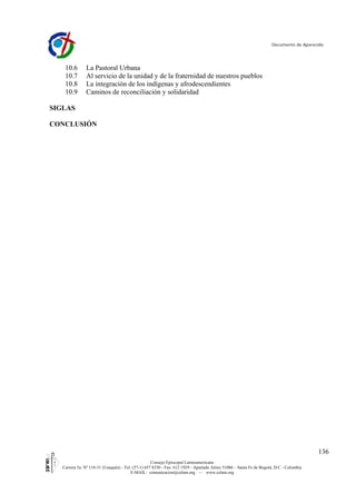 Documento de Aparecida




    10.6       La Pastoral Urbana
    10.7       Al servicio de la unidad y de la fraternidad de nuestros pueblos
    10.8       La integración de los indígenas y afrodescendientes
    10.9       Caminos de reconciliación y solidaridad

SIGLAS

CONCLUSIÓN




                                                                                                                                        136
                                                    Consejo Episcopal Latinoamericano
   Carrera 5a. Nº 118-31 (Usaquén) - Tel: (57-1) 657 8330 - Fax: 612 1929 - Apartado Aéreo 51086 – Santa Fe de Bogotá, D.C - Colombia
                                         E-MAIL: comunicacion@celam.org — www.celam.org
 