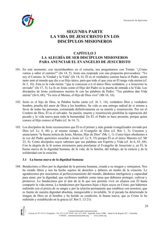 Documento de Aparecida




                                            SEGUNDA PARTE
                                     LA VIDA DE JESUCRISTO EN LOS
                                        DISCÍPULOS MISIONEROS

                                       CAPÍTULO 3
                        LA ALEGRÍA DE SER DISCÍPULOS MISIONEROS
                       PARA ANUNCIAR EL EVANGELIO DE JESUCRISTO
101. En este momento, con incertidumbres en el corazón, nos preguntamos con Tomás: “¿Cómo
     vamos a saber el camino?” (Jn 14, 5). Jesús nos responde con una propuesta provocadora: “Yo
     soy el Camino, la Verdad y la Vida” (Jn 14, 6). Él es el verdadero camino hacia el Padre, quien
     tanto amó al mundo que dio a su Hijo único, para que todo el que crea en Él tenga vida eterna (cf.
     Jn 3, 16). Esta es la vida eterna: “que te conozcan a ti el único Dios verdadero, y a Jesucristo tu
     enviado” (Jn 17, 3). La fe en Jesús como el Hijo del Padre es la puerta de entrada a la Vida. Los
     discípulos de Jesús confesamos nuestra fe con las palabras de Pedro: “Tus palabras dan Vida
     eterna” (Jn 6, 68); “Tu eres el Mesías, el Hijo de Dios vivo” (Mt 16, 16).

102. Jesús es el hijo de Dios, la Palabra hecha carne (cf. Jn 1, 14), verdadero Dios y verdadero
     hombre, prueba del amor de Dios a los hombres. Su vida es una entrega radical de sí mismo a
     favor de todas las personas, consumada definitivamente en su muerte y resurrección. Por ser el
     Cordero de Dios, Él es el salvador. Su pasión, muerte y resurrección posibilita la superación del
     pecado y la vida nueva para toda la humanidad. En Él, el Padre se hace presente, porque quien
     conoce al Hijo conoce al Padre (cf. Jn 14, 7).

103. Los discípulos de Jesús reconocemos que Él es el primer y más grande evangelizador enviado por
     Dios (cf. Lc 4, 44) y, al mismo tiempo, el Evangelio de Dios (cf. Rm 1, 3). Creemos y
     anunciamos “la buena noticia de Jesús, Mesías, Hijo de Dios” (Mc 1, 1). Como hijos obedientes a
     la voz del Padre queremos escuchar a Jesús (cf. Lc 9, 35) porque Él es el único Maestro (cf. Mt
     23, 8). Como discípulos suyos sabemos que sus palabras son Espíritu y Vida (cf. Jn 6, 63. 68).
     Con la alegría de la fe somos misioneros para proclamar el Evangelio de Jesucristo y, en Él, la
     buena nueva de la dignidad humana, de la vida, de la familia, del trabajo, de la ciencia y de la
     solidaridad con la creación.

     3.1    La buena nueva de la dignidad humana

104. Bendecimos a Dios por la dignidad de la persona humana, creada a su imagen y semejanza. Nos
     ha creado libres y nos ha hecho sujetos de derechos y deberes en medio de la creación. Le
     agradecemos por asociarnos al perfeccionamiento del mundo, dándonos inteligencia y capacidad
     para amar; por la dignidad, que recibimos también como tarea que debemos proteger, cultivar y
     promover. Lo bendecimos por el don de la fe que nos permite vivir en alianza con Él hasta
     compartir la vida eterna. Lo bendecimos por hacernos hijas e hijos suyos en Cristo, por habernos
     redimido con el precio de su sangre y por la relación permanente que establece con nosotros, que
     es fuente de nuestra dignidad absoluta, innegociable e inviolable. Si el pecado ha deteriorado la
     imagen de Dios en el hombre y ha herido su condición, la buena nueva, que es Cristo lo ha
     redimido y restablecido en la gracia (cf. Rm 5, 12-21).

                                                                                                                                                29
                                                            Consejo Episcopal Latinoamericano
           Carrera 5a. Nº 118-31 (Usaquén) - Tel: (57-1) 657 8330 - Fax: 612 1929 - Apartado Aéreo 51086 – Santa Fe de Bogotá, D.C - Colombia
                                                 E-MAIL: comunicacion@celam.org — www.celam.org
 