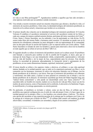 Documento de Aparecida




     mi vida es una Misa prolongada!”96. Agradecemos también a aquellos que han sido enviados a
     otras Iglesias motivados por un auténtico sentido misionero.

192. Una mirada a nuestro momento actual nos muestra situaciones que afectan y desafían la vida y el
     ministerio de nuestros presbíteros. Entre otras, la identidad teológica del ministerio presbiteral, su
     inserción en la cultura actual y situaciones que inciden en su existencia.

193. El primer desafío dice relación con la identidad teológica del ministerio presbiteral. El Concilio
     Vaticano II establece el sacerdocio ministerial al servicio del sacerdocio común de los fieles, y
     cada uno, aunque de manera cualitativamente distinta, participan del único sacerdocio de Cristo97.
     Cristo, Sumo y Eterno Sacerdote, nos ha redimido y nos ha participado su vida divina. En Él,
     somos todos hijos del mismo Padre y hermanos entre nosotros. El sacerdote no puede caer en la
     tentación de considerarse solamente un mero delegado o sólo un representante de la comunidad,
     sino un don para ella por la unción del Espíritu y por su especial unión con Cristo cabeza. “Todo
     Sumo Sacerdote es tomado de entre los hombres y puesto para intervenir a favor de los hombres
     en todo aquello que se refiere al servicio de Dios” (Hb 5,1).

194. El segundo desafío se refiere al ministerio del presbítero inserto en la cultura actual. El presbítero
     está llamado a conocerla para sembrar en ella la semilla del Evangelio, es decir, para que el
     mensaje de Jesús llegue a ser una interpelación válida, comprensible, esperanzadora y relevante
     para la vida del hombre y de la mujer de hoy, especialmente para los jóvenes. Este desafío
     incluye la necesidad de potenciar adecuadamente la formación inicial y permanente de los
     presbíteros, en sus cuatro dimensiones humana, espiritual, intelectual y pastoral98.

195. El tercer desafío se refiere a los aspectos vitales y afectivos, al celibato y a una vida espiritual
     intensa fundada en la caridad pastoral, que se nutre en la experiencia personal con Dios y en la
     comunión con los hermanos; asimismo al cultivo de relaciones fraternas con el Obispo, con los
     demás presbíteros de la diócesis y con laicos. Para que el ministerio del presbítero sea coherente
     y testimonial, éste debe amar y realizar su tarea pastoral en comunión con el obispo y con los
     demás presbíteros de la diócesis. El ministerio sacerdotal que brota del Orden Sagrado tiene una
     “radical forma comunitaria” y sólo puede ser desarrollado como una “tarea colectiva”99. El
     sacerdote debe ser hombre de oración, maduro en su elección de vida por Dios, hacer uso de los
     medios de perseverancia, como el Sacramento de la confesión, la devoción a la Santísima Virgen,
     la mortificación y la entrega apasionada a su misión pastoral.

196. En particular, el presbítero es invitado a valorar, como un don de Dios, el celibato que le
     posibilita una especial configuración con el estilo de vida del propio Cristo y lo hace signo de su
     caridad pastoral en la entrega a Dios y a los hombres con corazón pleno e indiviso. “En efecto,
     esta opción del sacerdote es una expresión peculiar de la entrega que lo configura con Cristo y de
     la entrega de sí mismo por el Reino de Dios”100. El celibato pide asumir con madurez la propia
     afectividad y sexualidad, viviéndolas con serenidad y alegría en un camino comunitario101.


     96
        HURTADO, Alberto, Un fuego que enciende otros fuegos, pp 69-70.
     97
        Cf. LG 10
     98
        Cf. PDV 72
     99
        Ibid. 17
     100
         SCa 24
     101
         Cf. PDV 44
                                                                                                                                               48
                                                           Consejo Episcopal Latinoamericano
          Carrera 5a. Nº 118-31 (Usaquén) - Tel: (57-1) 657 8330 - Fax: 612 1929 - Apartado Aéreo 51086 – Santa Fe de Bogotá, D.C - Colombia
                                                E-MAIL: comunicacion@celam.org — www.celam.org
 