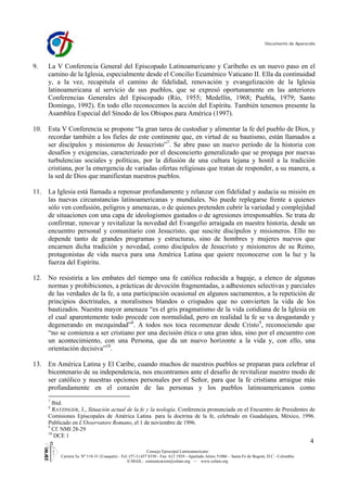 Documento de Aparecida




9.   La V Conferencia General del Episcopado Latinoamericano y Caribeño es un nuevo paso en el
     camino de la Iglesia, especialmente desde el Concilio Ecuménico Vaticano II. Ella da continuidad
     y, a la vez, recapitula el camino de fidelidad, renovación y evangelización de la Iglesia
     latinoamericana al servicio de sus pueblos, que se expresó oportunamente en las anteriores
     Conferencias Generales del Episcopado (Río, 1955; Medellín, 1968; Puebla, 1979; Santo
     Domingo, 1992). En todo ello reconocemos la acción del Espíritu. También tenemos presente la
     Asamblea Especial del Sínodo de los Obispos para América (1997).

10. Esta V Conferencia se propone “la gran tarea de custodiar y alimentar la fe del pueblo de Dios, y
    recordar también a los fieles de este continente que, en virtud de su bautismo, están llamados a
    ser discípulos y misioneros de Jesucristo”7. Se abre paso un nuevo período de la historia con
    desafíos y exigencias, caracterizado por el desconcierto generalizado que se propaga por nuevas
    turbulencias sociales y políticas, por la difusión de una cultura lejana y hostil a la tradición
    cristiana, por la emergencia de variadas ofertas religiosas que tratan de responder, a su manera, a
    la sed de Dios que manifiestan nuestros pueblos.

11. La Iglesia está llamada a repensar profundamente y relanzar con fidelidad y audacia su misión en
    las nuevas circunstancias latinoamericanas y mundiales. No puede replegarse frente a quienes
    sólo ven confusión, peligros y amenazas, o de quienes pretenden cubrir la variedad y complejidad
    de situaciones con una capa de ideologismos gastados o de agresiones irresponsables. Se trata de
    confirmar, renovar y revitalizar la novedad del Evangelio arraigada en nuestra historia, desde un
    encuentro personal y comunitario con Jesucristo, que suscite discípulos y misioneros. Ello no
    depende tanto de grandes programas y estructuras, sino de hombres y mujeres nuevos que
    encarnen dicha tradición y novedad, como discípulos de Jesucristo y misioneros de su Reino,
    protagonistas de vida nueva para una América Latina que quiere reconocerse con la luz y la
    fuerza del Espíritu.

12. No resistiría a los embates del tiempo una fe católica reducida a bagaje, a elenco de algunas
    normas y prohibiciones, a prácticas de devoción fragmentadas, a adhesiones selectivas y parciales
    de las verdades de la fe, a una participación ocasional en algunos sacramentos, a la repetición de
    principios doctrinales, a moralismos blandos o crispados que no convierten la vida de los
    bautizados. Nuestra mayor amenaza “es el gris pragmatismo de la vida cotidiana de la Iglesia en
    el cual aparentemente todo procede con normalidad, pero en realidad la fe se va desgastando y
    degenerando en mezquindad”8. A todos nos toca recomenzar desde Cristo9, reconociendo que
    “no se comienza a ser cristiano por una decisión ética o una gran idea, sino por el encuentro con
    un acontecimiento, con una Persona, que da un nuevo horizonte a la vida y, con ello, una
    orientación decisiva”10.

13. En América Latina y El Caribe, cuando muchos de nuestros pueblos se preparan para celebrar el
    bicentenario de su independencia, nos encontramos ante el desafío de revitalizar nuestro modo de
    ser católico y nuestras opciones personales por el Señor, para que la fe cristiana arraigue más
    profundamente en el corazón de las personas y los pueblos latinoamericanos como
     7
       Ibid.
     8
       RATZINGER, J., Situación actual de la fe y la teología. Conferencia pronunciada en el Encuentro de Presidentes de
     Comisiones Episcopales de América Latina para la doctrina de la fe, celebrado en Guadalajara, México, 1996.
     Publicado en L'Osservatore Romano, el 1 de noviembre de 1996.
     9
       Cf. NMI 28-29
     10
        DCE 1
                                                                                                                                               4
                                                           Consejo Episcopal Latinoamericano
          Carrera 5a. Nº 118-31 (Usaquén) - Tel: (57-1) 657 8330 - Fax: 612 1929 - Apartado Aéreo 51086 – Santa Fe de Bogotá, D.C - Colombia
                                                E-MAIL: comunicacion@celam.org — www.celam.org
 