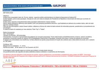 Aparecida de Goiânia - 28 de Janeiro a 07 de Fevereiro de 2014
Aparecida de Goiânia - 28 de Janeiro a 07 de Fevereiro de 2014

Metodologia
METODOLOGIA
Objetivos:
Avaliar junto à população maior de 16 anos, eleitora, aspectos político-administrativos na cidade de Aparecida de Goiânia-GO.
Avaliar também, junto a esta população, intenção de voto com vistas às eleições de Presidente da República e Governador de Goiás que ocorrerão em
Outubro/2014.
Avaliar ainda, espectos comportamentais desta população relativamente a temas variados
Dentro destes parâmetros definimos este trabalho como uma pesquisa quantitativa descritiva, cuja finalidade era delinear e/ou analisar dados, além de isolar
algumas variáveis chaves.
Para que tais informações e dados fossem obtidos, utilizamos a técnica de coleta de dados através de entrevistas pessoais, questionários e procedimentos de
amostragem.
A coleta de dados foi realizado por meio eletrônio "Palm Top" e "Tablet".
Dados da pesquisa:
Tipo: Amostragem
Tamanho da amostra: 400 entrevistas.
Característica: A amostra é representativa dos eleitores do município pesquisado. Foram selecionados probabilísticamente os bairros, setores censitários,
quarteirões e domicílios através do método PPP (Probabilidade Proporcional à População), tomando como base o número de eleitores do município.
A seleção dos entrevistados nas residências, foi feita utilizando-se quotas proporcionais em função das variáveis sexo e faixa etária de acordo com o cadastro
do TSE (sitio).
Confiança: 95%
Margem de erro estatístico: +/- 4,9 %
Período da coleta: 28 de Janeiro a 07 de Fevereiro de 2014.
A abordagem nesta enquête seguiu as normas que norteiam os testes desta natureza.
Os questionamentos são seguidos de dados estatísticos básicos coletados e cruzamentos de informações.
Os métodos e técnicas aplicados a esta pesquisa de opinião, seguem estritamente o recomendado e estabelecido pelos códigos da ABEP - Associação
Brasileira de Empresas de Pesquisa e dos códigos internacionais da ICC (Câmara Internacional do Comércio) - ESOMAR Sociedade Européia para Pesquisa de
Opinião e Mercado.

Registros da Pesquisa: Protocolos nº BR-00014/2014 - TSE e GO-00016/2014 - TRE de 17/02/2014

 