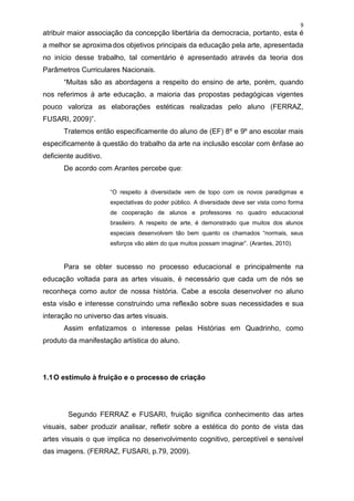 9
atribuir maior associação da concepção libertária da democracia, portanto, esta é
a melhor se aproxima dos objetivos principais da educação pela arte, apresentada
no início desse trabalho, tal comentário é apresentado através da teoria dos
Parâmetros Curriculares Nacionais.
       “Muitas são as abordagens a respeito do ensino de arte, porém, quando
nos referimos à arte educação, a maioria das propostas pedagógicas vigentes
pouco valoriza as elaborações estéticas realizadas pelo aluno (FERRAZ,
FUSARI, 2009)”.
       Tratemos então especificamente do aluno de (EF) 8º e 9º ano escolar mais
especificamente à questão do trabalho da arte na inclusão escolar com ênfase ao
deficiente auditivo.
       De acordo com Arantes percebe que:


                       “O respeito à diversidade vem de topo com os novos paradigmas e
                       expectativas do poder público. A diversidade deve ser vista como forma
                       de cooperação de alunos e professores no quadro educacional
                       brasileiro. A respeito de arte, é demonstrado que muitos dos alunos
                       especiais desenvolvem tão bem quanto os chamados “normais, seus
                       esforços vão além do que muitos possam imaginar”. (Arantes, 2010).



       Para se obter sucesso no processo educacional e principalmente na
educação voltada para as artes visuais, é necessário que cada um de nós se
reconheça como autor de nossa história. Cabe a escola desenvolver no aluno
esta visão e interesse construindo uma reflexão sobre suas necessidades e sua
interação no universo das artes visuais.
       Assim enfatizamos o interesse pelas Histórias em Quadrinho, como
produto da manifestação artística do aluno.




1.1 O estímulo à fruição e o processo de criação




        Segundo FERRAZ e FUSARI, fruição significa conhecimento das artes
visuais, saber produzir analisar, refletir sobre a estética do ponto de vista das
artes visuais o que implica no desenvolvimento cognitivo, perceptível e sensível
das imagens. (FERRAZ, FUSARI, p.79, 2009).
 