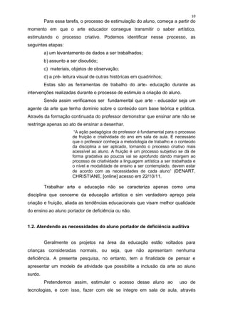 10
         Para essa tarefa, o processo de estimulação do aluno, começa a partir do
momento em que o arte educador consegue transmitir o saber artístico,
estimulando o processo criativo. Podemos identificar nesse processo, as
seguintes etapas:
         a) um levantamento de dados a ser trabalhados;
         b) assunto a ser discutido;
         c) materiais, objetos de observação;
         d) a pré- leitura visual de outras históricas em quadrinhos;
         Estas são as ferramentas de trabalho do arte- educação durante as
intervenções realizadas durante o processo de estimulo a criação do aluno.
         Sendo assim verificamos ser fundamental que arte - educador seja um
agente da arte que tenha dominio sobre o conteúdo com base teórica e prática.
Através da formação continuada do professor demonstrar que ensinar arte não se
restringe apenas ao ato de ensinar a desenhar.
                        “A ação pedagógica do professor é fundamental para o processo
                       de fruição e criatividade do ano em sala de aula. É necessário
                       que o professor conheça a metodologia de trabalho e o conteúdo
                       da disciplina a ser aplicado, tornando o processo criativo mais
                       acessível ao aluno. A fruição é um processo subjetivo se dá de
                       forma gradativa ao poucos vai se aprofundo dando margem ao
                       processo de criatividade a linguagem artística a ser trabalhada e
                       o nível e modalidade de ensino a ser contemplado, devem estar
                       de acordo com as necessidades de cada aluno” (DENART,
                       CHRISTIANE, [online] acesso em 22/10/11.

         Trabalhar arte e educação não se caracteriza apenas como uma
disciplina que concerne da educação artística e sim verdadeiro apreço pela
criação e fruição, aliada as tendências educacionais que visam melhor qualidade
do ensino ao aluno portador de deficiência ou não.


1.2. Atendendo as necessidades do aluno portador de deficiência auditiva


         Geralmente os projetos na área da educação estão voltados para
crianças consideradas normais, ou seja, que não apresentam nenhuma
deficiência. A presente pesquisa, no entanto, tem a finalidade de pensar e
apresentar um modelo de atividade que possibilite a inclusão da arte ao aluno
surdo.
         Pretendemos assim, estimular o acesso desse aluno ao                  uso de
tecnologias, e com isso, fazer com ele se integre em sala de aula, através
 
