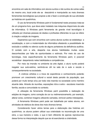 11
encontros em sala de informática com alunos surdos e não surdos de outras salas
do mesmo ano, local onde ele se descobrirá e manipularão as mais diversas
ferramentas tecnológicas que propicie a ele o fazer a construção de sua atividade
as histórias em quadrinhos.
      O uso da ferramenta Windows paint é fundamental neste processo trata-se
de um programa livre, que deve estar instalado nas máquinas disponíveis da sala
de informática. O Windows paint ferramenta de grande nível tecnológico é
utilizada por diversas pessoas de idades e profissões diferentes no que se refere
à criação e edição de imagens.
      Esperamos que com encontros com outros alunos surdos se estabeleça a
socialização, e com a modernidade da informática afastando a possibilidade de
exclusão e solidão no silencio surdo de alguns portadores da deficiência auditiva.
O contato com a arte, desperta nos alunos habilidades muitas vezes
desconhecidas por falta de oportunidades e estimulo. Por meio do uso de
tecnologia, mais especificamente da ferramenta Windows paint, é possível
sociabilizar despertando neles habilidades e competências.
      Por meio da imersão no ambiente da arte digital, o aluno surdo poderá
resgatar sua auto-estima, sentindo-se útil na sala de e aula e escola e
consequentemente na sociedade.
       A vivência artística e a troca de experiência e conhecimento poderão
promover um crescimento cultural e social desta parcela da população, que
poderá por muito tempo e/ou por toda vida inserida na sociedade como membro
atuante dela. Através de reuniões, exposições intra e extra - escolares inserindo
família, escola e comunidade no contexto.
      A utilização da ferramenta Windows paint possibilita a realização de
edições de imagens, como correção de cor ou redimensionamento, por exemplo,
alterar cores, combinar imagens utilizando camadas, remover partes indesejadas.
      A ferramenta Windows paint pode ser trabalhada por estes alunos, em
atividades de releitura de obras dos mais diversos temas.
      Considerando haver vários temas para a elaboração das histórias em
quadrinhos, os alunos podem utilizar sua criatividade na reconstrução de uma
obra, a sua maneira e visão, o que é bem diferente de apenas reproduzi-las
dessa forma na interpretação daquilo que se vê exercitando a criatividade.
 