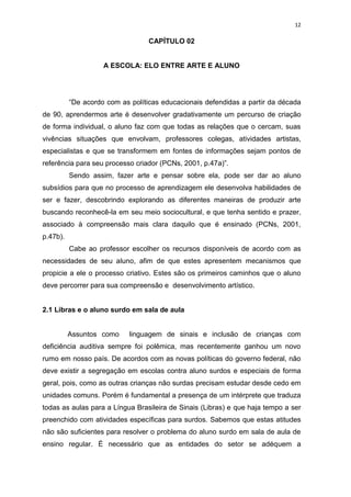 12

                                  CAPÍTULO 02


                    A ESCOLA: ELO ENTRE ARTE E ALUNO




          “De acordo com as políticas educacionais defendidas a partir da década
de 90, aprendermos arte é desenvolver gradativamente um percurso de criação
de forma individual, o aluno faz com que todas as relações que o cercam, suas
vivências situações que envolvam, professores colegas, atividades artistas,
especialistas e que se transformem em fontes de informações sejam pontos de
referência para seu processo criador (PCNs, 2001, p.47a)”.
          Sendo assim, fazer arte e pensar sobre ela, pode ser dar ao aluno
subsídios para que no processo de aprendizagem ele desenvolva habilidades de
ser e fazer, descobrindo explorando as diferentes maneiras de produzir arte
buscando reconhecê-la em seu meio sociocultural, e que tenha sentido e prazer,
associado à compreensão mais clara daquilo que é ensinado (PCNs, 2001,
p.47b).
          Cabe ao professor escolher os recursos disponíveis de acordo com as
necessidades de seu aluno, afim de que estes apresentem mecanismos que
propicie a ele o processo criativo. Estes são os primeiros caminhos que o aluno
deve percorrer para sua compreensão e desenvolvimento artístico.


2.1 Libras e o aluno surdo em sala de aula


          Assuntos como     linguagem de sinais e inclusão de crianças com
deficiência auditiva sempre foi polêmica, mas recentemente ganhou um novo
rumo em nosso país. De acordos com as novas políticas do governo federal, não
deve existir a segregação em escolas contra aluno surdos e especiais de forma
geral, pois, como as outras crianças não surdas precisam estudar desde cedo em
unidades comuns. Porém é fundamental a presença de um intérprete que traduza
todas as aulas para a Língua Brasileira de Sinais (Libras) e que haja tempo a ser
preenchido com atividades específicas para surdos. Sabemos que estas atitudes
não são suficientes para resolver o problema do aluno surdo em sala de aula de
ensino regular. É necessário que as entidades do setor se adéquem a
 