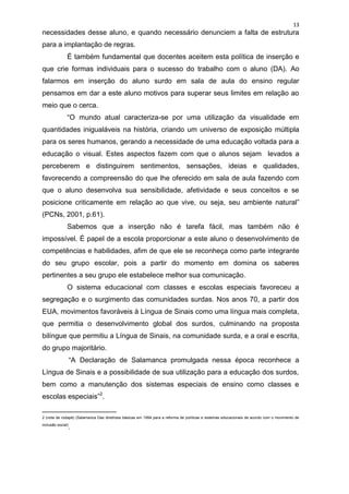 13
necessidades desse aluno, e quando necessário denunciem a falta de estrutura
para a implantação de regras.
               É também fundamental que docentes aceitem esta política de inserção e
que crie formas individuais para o sucesso do trabalho com o aluno (DA). Ao
falarmos em inserção do aluno surdo em sala de aula do ensino regular
pensamos em dar a este aluno motivos para superar seus limites em relação ao
meio que o cerca.
               “O mundo atual caracteriza-se por uma utilização da visualidade em
quantidades inigualáveis na história, criando um universo de exposição múltipla
para os seres humanos, gerando a necessidade de uma educação voltada para a
educação o visual. Estes aspectos fazem com que o alunos sejam levados a
perceberem e distinguirem sentimentos, sensações, ideias e qualidades,
favorecendo a compreensão do que lhe oferecido em sala de aula fazendo com
que o aluno desenvolva sua sensibilidade, afetividade e seus conceitos e se
posicione criticamente em relação ao que vive, ou seja, seu ambiente natural”
(PCNs, 2001, p.61).
               Sabemos que a inserção não é tarefa fácil, mas também não é
impossível. É papel de a escola proporcionar a este aluno o desenvolvimento de
competências e habilidades, afim de que ele se reconheça como parte integrante
do seu grupo escolar, pois a partir do momento em domina os saberes
pertinentes a seu grupo ele estabelece melhor sua comunicação.
               O sistema educacional com classes e escolas especiais favoreceu a
segregação e o surgimento das comunidades surdas. Nos anos 70, a partir dos
EUA, movimentos favoráveis à Língua de Sinais como uma língua mais completa,
que permitia o desenvolvimento global dos surdos, culminando na proposta
bilíngue que permitiu a Língua de Sinais, na comunidade surda, e a oral e escrita,
do grupo majoritário.
                   “A Declaração de Salamanca promulgada nessa época reconhece a
Língua de Sinais e a possibilidade de sua utilização para a educação dos surdos,
bem como a manutenção dos sistemas especiais de ensino como classes e
escolas especiais”2.
___________________
2 (nota de rodapé) (Salamanca Das diretrizes básicas em 1994 para a reforma de políticas e sistemas educacionais de acordo com o movimento de
inclusão social)
                   .
 