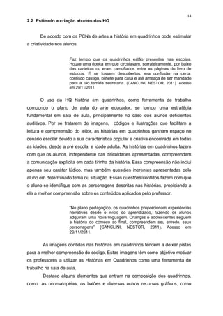 14
2.2 Estímulo a criação através das HQ


      De acordo com os PCNs de artes a história em quadrinhos pode estimular
a criatividade nos alunos.


                     Faz tempo que os quadrinhos estão presentes nas escolas.
                     Houve uma época em que circulavam, sorrateiramente, por baixo
                     das carteiras ou eram camuflados entre as páginas do livro de
                     estudos. E se fossem descobertos, era confusão na certa:
                     confisco castigo, bilhete para casa e até ameaça de ser mandado
                     para a tão temida secretaria. (CANCLINI, NESTOR, 2011). Acesso
                     em 29/11/2011.


      O uso da HQ história em quadrinhos, como ferramenta de trabalho
compondo o plano de aula do arte educador, se tornou uma estratégia
fundamental em sala de aula, principalmente no caso dos alunos deficientes
auditivos. Por se tratarem de imagens,     códigos e ilustrações que facilitam a
leitura e compreensão do leitor, as histórias em quadrinhos ganham espaço no
cenário escolar devido a sua característica popular e criativa encontrada em todas
as idades, desde a pré escola, e idade adulta. As histórias em quadrinhos fazem
com que os alunos, independente das dificuldades apresentadas, compreendam
a comunicação explícita em cada tirinha da história. Essa compreensão não inclui
apenas seu caráter lúdico, mas também questões inerentes apresentadas pelo
aluno em determinado tema ou situação. Essas questões/conflitos fazem com que
o aluno se identifique com as personagens descritas nas histórias, propiciando a
ele a melhor compreensão sobre os conteúdos aplicados pelo professor.


                     “No plano pedagógico, os quadrinhos proporcionam experiências
                     narrativas desde o início do aprendizado, fazendo os alunos
                     adquiram uma nova linguagem. Crianças e adolescentes seguem
                     a história do começo ao final, compreendem seu enredo, seus
                     personagens” (CANCLINI, NESTOR, 2011). Acesso em
                     29/11/2011.


        As imagens contidas nas histórias em quadrinhos tendem a deixar pistas
para a melhor compreensão do código. Estas imagens têm como objetivo motivar
os professores a utilizar as Histórias em Quadrinhos como uma ferramenta de
trabalho na sala de aula.
        Destaco alguns elementos que entram na composição dos quadrinhos,
como: as onomatopéias; os balões e diversos outros recursos gráficos, como
 