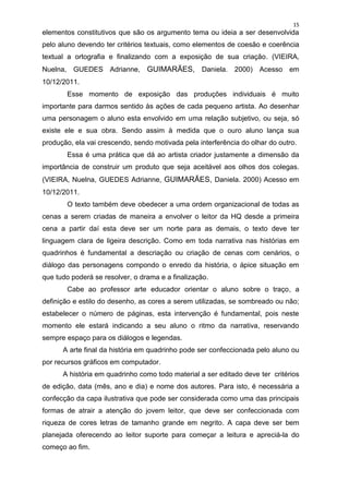 15
elementos constitutivos que são os argumento tema ou ideia a ser desenvolvida
pelo aluno devendo ter critérios textuais, como elementos de coesão e coerência
textual a ortografia e finalizando com a exposição de sua criação. (VIEIRA,
Nuelna, GUEDES Adrianne, GUIMARÃES, Daniela. 2000) Acesso em
10/12/2011.
       Esse momento de exposição das produções individuais é muito
importante para darmos sentido às ações de cada pequeno artista. Ao desenhar
uma personagem o aluno esta envolvido em uma relação subjetivo, ou seja, só
existe ele e sua obra. Sendo assim à medida que o ouro aluno lança sua
produção, ela vai crescendo, sendo motivada pela interferência do olhar do outro.
       Essa é uma prática que dá ao artista criador justamente a dimensão da
importância de construir um produto que seja aceitável aos olhos dos colegas.
(VIEIRA, Nuelna, GUEDES Adrianne, GUIMARÃES, Daniela. 2000) Acesso em
10/12/2011.
       O texto também deve obedecer a uma ordem organizacional de todas as
cenas a serem criadas de maneira a envolver o leitor da HQ desde a primeira
cena a partir daí esta deve ser um norte para as demais, o texto deve ter
linguagem clara de ligeira descrição. Como em toda narrativa nas histórias em
quadrinhos é fundamental a descriação ou criação de cenas com cenários, o
diálogo das personagens compondo o enredo da história, o ápice situação em
que tudo poderá se resolver, o drama e a finalização.
       Cabe ao professor arte educador orientar o aluno sobre o traço, a
definição e estilo do desenho, as cores a serem utilizadas, se sombreado ou não;
estabelecer o número de páginas, esta intervenção é fundamental, pois neste
momento ele estará indicando a seu aluno o ritmo da narrativa, reservando
sempre espaço para os diálogos e legendas.
      A arte final da história em quadrinho pode ser confeccionada pelo aluno ou
por recursos gráficos em computador.
      A história em quadrinho como todo material a ser editado deve ter critérios
de edição, data (mês, ano e dia) e nome dos autores. Para isto, é necessária a
confecção da capa ilustrativa que pode ser considerada como uma das principais
formas de atrair a atenção do jovem leitor, que deve ser confeccionada com
riqueza de cores letras de tamanho grande em negrito. A capa deve ser bem
planejada oferecendo ao leitor suporte para começar a leitura e apreciá-la do
começo ao fim.
 