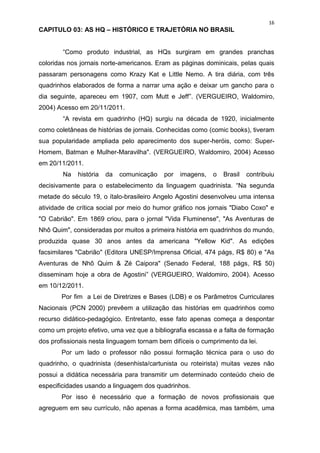 16
CAPITULO 03: AS HQ – HISTÓRICO E TRAJETÓRIA NO BRASIL


        “Como produto industrial, as HQs surgiram em grandes pranchas
coloridas nos jornais norte-americanos. Eram as páginas dominicais, pelas quais
passaram personagens como Krazy Kat e Little Nemo. A tira diária, com três
quadrinhos elaborados de forma a narrar uma ação e deixar um gancho para o
dia seguinte, apareceu em 1907, com Mutt e Jeff”. (VERGUEIRO, Waldomiro,
2004) Acesso em 20/11/2011.
        “A revista em quadrinho (HQ) surgiu na década de 1920, inicialmente
como coletâneas de histórias de jornais. Conhecidas como (comic books), tiveram
sua popularidade ampliada pelo aparecimento dos super-heróis, como: Super-
Homem, Batman e Mulher-Maravilha". (VERGUEIRO, Waldomiro, 2004) Acesso
em 20/11/2011.
        Na   história   da   comunicação   por   imagens,   o   Brasil   contribuiu
decisivamente para o estabelecimento da linguagem quadrinista. “Na segunda
metade do século 19, o ítalo-brasileiro Angelo Agostini desenvolveu uma intensa
atividade de crítica social por meio do humor gráfico nos jornais "Diabo Coxo" e
"O Cabrião". Em 1869 criou, para o jornal "Vida Fluminense", "As Aventuras de
Nhô Quim", consideradas por muitos a primeira história em quadrinhos do mundo,
produzida quase 30 anos antes da americana "Yellow Kid". As edições
facsimilares "Cabrião" (Editora UNESP/Imprensa Oficial, 474 págs, R$ 80) e "As
Aventuras de Nhô Quim & Zé Caipora" (Senado Federal, 188 págs, R$ 50)
disseminam hoje a obra de Agostini” (VERGUEIRO, Waldomiro, 2004). Acesso
em 10/12/2011.
       Por fim a Lei de Diretrizes e Bases (LDB) e os Parâmetros Curriculares
Nacionais (PCN 2000) prevêem a utilização das histórias em quadrinhos como
recurso didático-pedagógico. Entretanto, esse fato apenas começa a despontar
como um projeto efetivo, uma vez que a bibliografia escassa e a falta de formação
dos profissionais nesta linguagem tornam bem difíceis o cumprimento da lei.
       Por um lado o professor não possui formação técnica para o uso do
quadrinho, o quadrinista (desenhista/cartunista ou roteirista) muitas vezes não
possui a didática necessária para transmitir um determinado conteúdo cheio de
especificidades usando a linguagem dos quadrinhos.
       Por isso é necessário que a formação de novos profissionais que
agreguem em seu currículo, não apenas a forma acadêmica, mas também, uma
 