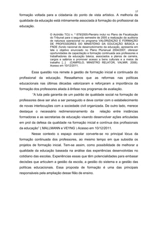17
formação voltada para a cidadania do ponto de vista artístico. A melhoria da
qualidade da educação está intimamente associada à formação do profissional da
educação.

                    O Acórdão TCU n. º 879/2005-Plenário inclui no Plano de Fiscalização
                    do Tribunal para o segundo semestre de 2005 a realização da auditoria
                    de natureza operacional no programa VALORIZAÇÃO E FORMAÇÃO
                    DE PROFESSORES DO MINISTÉRIO DA EDUCAÇÃO BÁSICA e
                    FNDE (fundo nacional de desenvolvimento da educação, apresenta em
                    tela o objetivo enunciado no Plano Plurianual 2004/2007, oferecer
                    oportunidades de capacitação e formação continuada aos professores e
                    trabalhadores da educação básica, associados a planos de carreira,
                    cargos e salários e promover acesso a bens culturais e a meios de
                    trabalho [...]  (CAMPELO, MINISTRO RELATOR, VALMIR. 2006).
                    Acesso em 10/12/2011.

        Essa questão nos remete à gestão de formação inicial e continuada do
profissional da   educação.    Ressaltamos que         as reformas nas políticas
educacionais nas últimas décadas valorizaram e reforçaram a importância da
formação dos professores aliada à ênfase nos programas de avaliação.
        “A luta pela garantia de um padrão de qualidade social na formação de
professores deve ser alvo a ser perseguido e deve contar com o estabelecimento
de novas interlocuções com a sociedade civil organizada. De outro lado, merece
destaque o necessário redimensionamento da                 relação entre instâncias
formadoras e as secretarias de educação visando desenvolver ações articuladas
em prol da defesa da qualidade na formação inicial e contínua dos profissionais
da educação” ( MALLMANN e VEYNG ) Acesso em 10/12/2011.
        Nesse contexto o espaço escolar converte-se no principal lócus da
formação continuada dos professores, ao mesmo tempo em que subsidia os
projetos de formação inicial. Tem-se assim, como possibilidade de melhorar a
qualidade da educação baseada na análise das experiências desenvolvidas no
cotidiano das escolas. Experiências essas que têm potencialidades para embasar
decisões que articulem a gestão da escola, a gestão do sistema e a gestão das
políticas educacionais. Essa proposta de formação é uma das principais
responsáveis pela ampliação desse filão de ensino.
 
