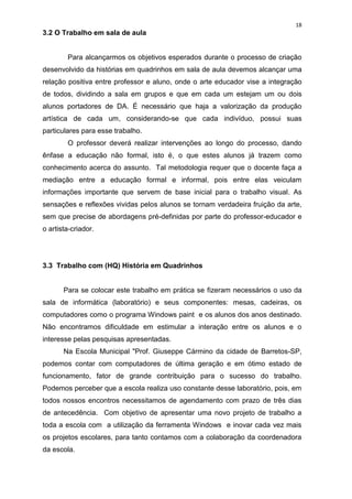 18
3.2 O Trabalho em sala de aula


        Para alcançarmos os objetivos esperados durante o processo de criação
desenvolvido da histórias em quadrinhos em sala de aula devemos alcançar uma
relação positiva entre professor e aluno, onde o arte educador vise a integração
de todos, dividindo a sala em grupos e que em cada um estejam um ou dois
alunos portadores de DA. É necessário que haja a valorização da produção
artística de cada um, considerando-se que cada indivíduo, possui suas
particulares para esse trabalho.
        O professor deverá realizar intervenções ao longo do processo, dando
ênfase a educação não formal, isto é, o que estes alunos já trazem como
conhecimento acerca do assunto. Tal metodologia requer que o docente faça a
mediação entre a educação formal e informal, pois entre elas veiculam
informações importante que servem de base inicial para o trabalho visual. As
sensações e reflexões vividas pelos alunos se tornam verdadeira fruição da arte,
sem que precise de abordagens pré-definidas por parte do professor-educador e
o artista-criador.




3.3 Trabalho com (HQ) História em Quadrinhos


       Para se colocar este trabalho em prática se fizeram necessários o uso da
sala de informática (laboratório) e seus componentes: mesas, cadeiras, os
computadores como o programa Windows paint e os alunos dos anos destinado.
Não encontramos dificuldade em estimular a interação entre os alunos e o
interesse pelas pesquisas apresentadas.
       Na Escola Municipal "Prof. Giuseppe Cármino da cidade de Barretos-SP,
podemos contar com computadores de última geração e em ótimo estado de
funcionamento, fator de grande contribuição para o sucesso do trabalho.
Podemos perceber que a escola realiza uso constante desse laboratório, pois, em
todos nossos encontros necessitamos de agendamento com prazo de três dias
de antecedência. Com objetivo de apresentar uma novo projeto de trabalho a
toda a escola com a utilização da ferramenta Windows e inovar cada vez mais
os projetos escolares, para tanto contamos com a colaboração da coordenadora
da escola.
 