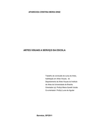 APARECIDA CRISTINA MEIRA DINIZ




ARTES VISUAIS A SERVIÇO DA ESCOLA




                    Trabalho de conclusão do curso de Artes,
                    habilitação em Artes Visuais, do
                    Departamento de Artes Visuais do Instituto
                    de Artes da Universidade de Brasília.
                    Orientador (a): Prof(a) Maria Goretti Vulcão
                    Co-orientador: Prof(a) Lucia de Aguilar




           Barretos, SP/2011
 