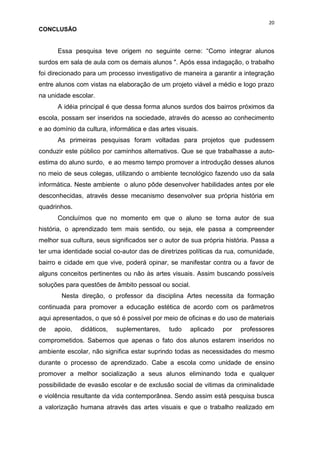 20
CONCLUSÃO


      Essa pesquisa teve origem no seguinte cerne: “Como integrar alunos
surdos em sala de aula com os demais alunos ". Após essa indagação, o trabalho
foi direcionado para um processo investigativo de maneira a garantir a integração
entre alunos com vistas na elaboração de um projeto viável a médio e logo prazo
na unidade escolar.
      A idéia principal é que dessa forma alunos surdos dos bairros próximos da
escola, possam ser inseridos na sociedade, através do acesso ao conhecimento
e ao domínio da cultura, informática e das artes visuais.
      As primeiras pesquisas foram voltadas para projetos que pudessem
conduzir este público por caminhos alternativos. Que se que trabalhasse a auto-
estima do aluno surdo, e ao mesmo tempo promover a introdução desses alunos
no meio de seus colegas, utilizando o ambiente tecnológico fazendo uso da sala
informática. Neste ambiente o aluno pôde desenvolver habilidades antes por ele
desconhecidas, através desse mecanismo desenvolver sua própria história em
quadrinhos.
      Concluímos que no momento em que o aluno se torna autor de sua
história, o aprendizado tem mais sentido, ou seja, ele passa a compreender
melhor sua cultura, seus significados ser o autor de sua própria história. Passa a
ter uma identidade social co-autor das de diretrizes políticas da rua, comunidade,
bairro e cidade em que vive, poderá opinar, se manifestar contra ou a favor de
alguns conceitos pertinentes ou não às artes visuais. Assim buscando possíveis
soluções para questões de âmbito pessoal ou social.
        Nesta direção, o professor da disciplina Artes necessita da formação
continuada para promover a educação estética de acordo com os parâmetros
aqui apresentados, o que só é possível por meio de oficinas e do uso de materiais
de   apoio,   didáticos,   suplementares,     tudo    aplicado   por   professores
comprometidos. Sabemos que apenas o fato dos alunos estarem inseridos no
ambiente escolar, não significa estar suprindo todas as necessidades do mesmo
durante o processo de aprendizado. Cabe a escola como unidade de ensino
promover a melhor socialização a seus alunos eliminando toda e qualquer
possibilidade de evasão escolar e de exclusão social de vitimas da criminalidade
e violência resultante da vida contemporânea. Sendo assim está pesquisa busca
a valorização humana através das artes visuais e que o trabalho realizado em
 