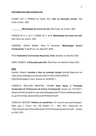 22


REFERÊNCIAS BIBLIOGRAFICAS


FUSARI, M.F. e FERRAZ de Toledo, M.H. Arte na educação escolar. São
Paulo: Cortez, 1992.


_________ Metodologia do ensino de arte. São Paulo: ed. Cortez, 1993.


FERRAZ, M. H. C. de T., FUSARI, M. F. de R. Metodologia do ensino da arte.
São Paulo: ed. Cortez, 1993.


HONÓRIO,     CINTIA    MARIA.    Artes   &   Caminhos:    Metodologia    Ensino
Fundamental_1º ao 5º ano. Ed. Base-SP, 2009.


PCN, Parâmetros Curriculares Nacionais, Artes. Brasília: ed. Brasília, 2001.


READ, HEBERT. A Educação pela Arte. São Paulo: ed. Martins Fontes, 2001.


SITE
Arantes, Edijane. Inclusão e Arte no contexto escolar [online] Disponível em
<http://www.webartigos.com/articles/32913/1/INCLUSAO-ARTE-E-
EDUCACAO/pagina1.html> Acesso em 24/09/2011.


CAMPELO.     RELATOR      MINISTRO,      VALMIR   Ação    Apoio   à   Formação
Continuada de Professores do Ensino Fundamental. Acesso em 10/12/2011.
Disponível<http://portal2.tcu.gov.br/portal/page/portal/TCU/comunidades/program
as_governo/areas_atuacao/educacao/Professores.pdf


CANCLINI, NESTOR. História em quadrinho: Um recurso para aprendizagem.
Salto para o Futuro. Ano XXI Boletim 01 - Abril 2011. Disponível em
<http://tvbrasil.org.br/fotos/salto/series/181213historiaemquadrinhos.pdf> Acesso
em 06/11/201.
 