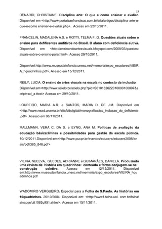 23
DENARDI, CHRISTIANE. Disciplina arte: O que e como ensinar e avaliar.
Disponível em <http://www.portalsaofrancisco.com.br/alfa/artigos/disciplina-arte-o-
que-e-como ensinar-e-avaliar.php>. Acesso em 22/10/2011.


FRANCELIN, MADALENA A.S. e MOTTI, TELMA F. G. Questões atuais sobre o
ensino para defificentes auditivos no Brasil. O aluno com deficiência autiva.
Disponível    em     <http://ensinandoartesvisuais.blogspot.com/2008/03/questes-
atuais-sobre-o ensino-para.html>. Acesso 29/10/2011.


Disponível:http://www.museudainfancia.unesc.net/memoria/expo_escolares/VIEIR
A_hquadrinhos.pdf>. Acesso em 15/12/2011.


REILY, LUCIA. O ensino de artes visuais na escola no contexto da inclusão
Disponível:em<http://www.scielo.br/scielo.php?pid=S010132622010000100007&s
cript=sci_a ttext> Acesso em 29/10/2011.


LOUREIRO, MARIA A.R. e SANTOS, MARIA D. DE J.M. Disponível em
<http://www.nead.unama.br/site/bibdigital/monografias/tcc_inclusao_do_deficiente
.pdf> .Acesso em 06/11/2011.


MALLMANN, VERA C. DA S. e EYNG, ANA M. Políticas de avaliação da
educação básica:limites e possibilidades para gestão da escola pública.
10/12/2011.Disponível:em<http://www.pucpr.br/eventos/educere/educere2008/an
ais/pdf/385_846.pdf>




VIEIRA, NUELVA, GUEDES, ADRIANNE e GUIMARÃES, DANIELA. Produzindo
uma revista de história em quadrinhos: conteúdo e forma conjugam-se na
construção      coletiva.     Acesso      em      12/12/2011.     Disponível
em:http://www.museudainfancia.unesc.net/memoria/expo_escolares/VIEIRA_hqu
adrinhos.pdf



WADOMIRO VERGUEIRO. Especial para a Folha de S.Paulo. As histórias em
10quadrinhos. 26/10/2004. Disponível em: <http://www1.folha.uol. com.br/folha/
sinapse/ult1063u951.shtml>. Acesso em 15/11/2011.
 