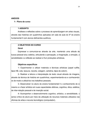24




ANEXOS
   1- Plano de curso


        1 ASSUNTO
        Análises e reflexões sobre o processo de aprendizagem em artes visuais,
através das histórias em quadrinhos aplicadas em sala de aula do 5º do ensino
fundamental II com alunos deficientes auditivos.


        2 OBJETIVOS DO CURSO
        Geral
        Expressar e comunicar-se através da arte, mantendo uma atitude de
busca pessoal e/ou coletiva, articulando a percepção, a imaginação, a emoção, a
sensibilidade e a reflexão ao realizar e fruir produções artísticas.


        Objetivos específicos
        1- Experimentar e utilizar materiais e técnicas artísticas (papel sulfite,
lápis HB, cola, tesoura, recorte, colagem, cartolina, lápis de colorir).
        2- Realizar a leitura e interpretação de texto visual através de imagens,
através da técnica de história em quadrinhos, experimentando-os e conhecendo-
os de modo a utilizá-los nos trabalhos pessoais.
        3- Desenvolver no aluno do ensino fundamental II o conhecimento de si
mesmo e o fazer artístico em suas capacidades afetivas, cognitiva, ética, estética,
de inter-relação pessoal e de inserção social.
        4- Acompanhar o desenvolvimento cognitivo, artístico, a sensibilidade, o
senso crítico do aluno por meio da utilização de recursos materiais utilizados nas
oficinas de artes e recurso tecnológico (computador).
 