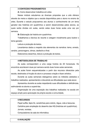 25
        3 CONTEÚDO PROGRAMÁTICO
        A- Como desenvolver trabalhos em artes
        Nesse módulo estudamos as diversas propostas que a arte oferece
através de meios e objetos que a escola disponibiliza para o aluno no ensino de
artes. Durante o estudo propusemos aos alunos o conhecimento de um tema
gerador das histórias em quadrinhos a serem desenvolvidas pelos alunos, as
quais serão dividas em aulas, sendo estas duas horas aulas uma vez por
semana.
        B- Elaboração de história em quadrinhos
        Trabalhamos a técnica do recorte e colagem inicialmente para ilustrar o
tema gerador.
        Leitura e produção de textos.
        Levantamos dados a respeito dos elementos da narrativa: tema, enredo,
cenário, personagens, climax, desfecho e final.
        Elaboramos desenhos, leitura e produção de textos.


        4 METODOLOGIA DE TRABALHO
        As aulas correspondem a uma carga horária de 20 horas/aula. Os
encontros acontecem duas por semana sendo duas horas aulas semanais.
        As aulas foram esquematizadas a partir dos recursos oferecidos pela
escola, destinados à fruição do aluno e processo criação e fazer artístico.
        Durante as aulas semanais dialogamos sobre os métodos adotados e
trabalhos realizados, apresentando e discutindo as dificuldades que cada aluno
        Apresentou durante as aulas respeitando suas dificuldades e deficiências,
estimulando os alunos a superá-las.
        Organização de uma exposição dos trabalhos realizados na escola em
espaço amplo para apreciação da própria escola e comunidade.


        5 RECURSOS
        Papel sulfite, lápis hb, canetinhas para coloris, régua, cola e tesouras.
        Cartolina para ampliação do desenho das HQ (histórias em quadrinhos).
        Jornais, revistas.
        Computadores da sala de informática.


        6 AVALIAÇÃO
 
