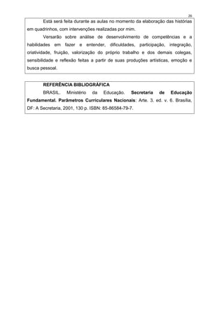 26
       Está será feita durante as aulas no momento da elaboração das histórias
em quadrinhos, com intervenções realizadas por mim.
       Versarão sobre análise de desenvolvimento de competências e a
habilidades em fazer e entender, dificuldades, participação, integração,
criatividade, fruição, valorização do próprio trabalho e dos demais colegas,
sensibilidade e reflexão feitas a partir de suas produções artísticas, emoção e
busca pessoal.


       REFERÊNCIA BIBLIOGRÁFICA
       BRASIL.     Ministério   da   Educação.   Secretaria    de   Educação
Fundamental. Parâmetros Curriculares Nacionais: Arte. 3. ed. v. 6. Brasília,
DF: A Secretaria, 2001, 130 p. ISBN: 85-86584-79-7.
 