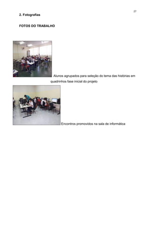 27
2. Fotografias


FOTOS DO TRABALHO




                   Alunos agrupados para seleção do tema das histórias em
                 quadrinhos fase inicial do projeto




                        Encontros promovidos na sala de informática
 