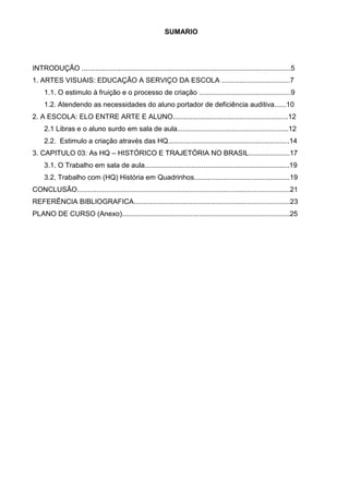 SUMARIO




INTRODUÇÃO ...........................................................................................................5
1. ARTES VISUAIS: EDUCAÇÃO A SERVIÇO DA ESCOLA ...................................7
     1.1. O estimulo à fruição e o processo de criação ...............................................9
     1.2. Atendendo as necessidades do aluno portador de deficiência auditiva......10
2. A ESCOLA: ELO ENTRE ARTE E ALUNO...........................................................12
     2.1 Libras e o aluno surdo em sala de aula.........................................................12
     2.2. Estimulo a criação através das HQ..............................................................14
3. CAPITULO 03: As HQ – HISTÓRICO E TRAJETÓRIA NO BRASIL.....................17
     3.1. O Trabalho em sala de aula..........................................................................19
     3.2. Trabalho com (HQ) História em Quadrinhos.................................................19
CONCLUSÃO.............................................................................................................21
REFERÊNCIA BIBLIOGRAFICA................................................................................23
PLANO DE CURSO (Anexo)......................................................................................25
 