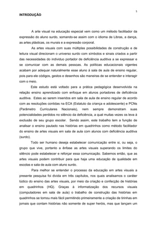 5
INTRODUÇÃO




           A arte visual na educação especial vem como um método facilitador da
expressão do aluno surdo, somando-se assim com o idioma de Libras, a dança,
as artes plásticas, os murais e a expressão corporal.
           As artes visuais com suas múltiplas possibilidades de construção e de
leitura visual direcionam o universo surdo com símbolos e sinais criados a partir
das necessidades do individuo portador de deficiência auditiva a se expressar e
se comunicar com as demais pessoas. As políticas educacionais vigentes
acabam por adequar naturalmente esse aluno à sala de aula de ensino regular,
pois para ele códigos, gestos e desenhos são maneiras de se entender e interagir
com o meio.
           Este estudo está voltado para a prática pedagógica desenvolvida na
relação ensino aprendizado com enfoque em alunos portadores de deficiência
auditiva. Estes ao serem inseridos em sala de aula de ensino regular de acordo
com as resoluções contidas na ECA (Estatuto da criança e adolescente) e PCNs
(Parâmetro      Curriculares    Nacionais),     nem    sempre        demonstram     suas
potencialidades perdidos no silêncio da deficiência, a qual muitas vezes os leva à
exclusão de seu grupo escolar. Sendo assim, este trabalho tem a função de
analisar o ensino pautado nas histórias em quadrinhos como método facilitador
do ensino de artes visuais em sala de aula com alunos com deficiência auditiva
(surdo).
           Todo ser humano deseja estabelecer comunicação entre si, ou seja, o
grupo que vive, portanto a ênfase as artes visuais superando os limites do
silêncio pode estabelecer e reforçar essa comunicação. Sabemos então, que as
artes visuais podem contribuir para que haja uma educação de qualidade em
escolas e sala de aula com aluno surdo.
           Para melhor se entender o processo da educação em artes visuais a
presente pesquisa foi divida em três capítulos, nos quais analisamos o caráter
lúdico do ensino das artes visuais, por meio da criação e confecção de histórias
em   quadrinhos      (HQ).     Graças   à     informatização   dos    recursos    visuais
(computadores em sala de aula) o trabalho de construção das histórias em
quadrinhos se tornou mais fácil permitindo primeiramente a criação de tirinhas em
jornais que contam histórias não somente de super heróis, mas que lançam um
 