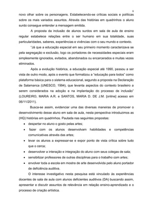 6
novo olhar sobre os personagens. Estabelecendo-se críticas sociais e políticas
sobre os mais variados assuntos. Através das histórias em quadrinhos o aluno
surdo consegue entender a mensagem emitida.
        A proposta da inclusão de alunos surdos em sala de aula de ensino
regular estabelece relações entre o ser humano em sua totalidade, suas
particularidades, saberes, experiências e vivências com o seu mundo e contexto.
        “Já que a educação especial em seu primeiro momento caracterizava se
pela segregação e exclusão, logo os portadores de necessidades especiais eram
simplesmente ignorados, evitados, abandonados ou encarcerados e muitas vezes
eliminados.
        Após a evolução histórica, a educação especial até 1990, passou a ser
vista de outro modo, após o evento que formalizou a “educação para todos” como
plataforma básica para o sistema educacional, segundo a proposta na Declaração
de Salamanca (UNESCO, 1994), que levanta aspectos do contexto brasileiro a
serem considerados na adoção e na implantação do processo de inclusão”
(LOUREIRO, MARIA A.R. e SANTOS, MARIA D. DE J.M. [online] acesso em
06/11/2011).
        Busca-se assim, evidenciar uma das diversas maneiras de promover o
desenvolvimento desse aluno em sala de aula, nesta perspectiva introduzimos as
(HQ) histórias em quadrinhos. Pautada nas seguintes propostas:
      despertar no aluno o gosto pelas artes;
      fazer   com    os   alunos   desenvolvam     habilidades   e   competências
       comunicativas através das artes;
      levar os alunos a expressar-se e expor ponto de vista crítica sobre tudo
       que o cerca;
      desenvolver a interação e integração do aluno com seus colegas de sala;
      sensibilizar professores de outras disciplinas para o trabalho com artes;
      envolver toda a escola em mostra de arte desenvolvida pelo aluno portador
       de deficiência auditiva.
       O interesse investigativo nesta pesquisa está vinculado às experiências
docentes de sala de aula com alunos deficientes auditivos (DA) buscando assim,
apresentar e discutir assuntos de relevância em relação ensino-aprendizado e o
processo de criação artística.
 