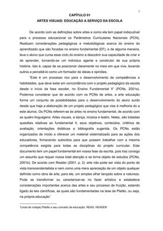 7
                                    CAPÍTULO 01
            ARTES VISUAIS: EDUCAÇÃO A SERVIÇO DA ESCOLA


       De acordo com as definições sobre artes e como ela tem papel indiscutível
para o processo educacional os Parâmetros Curriculares Nacionais (PCN),
Realizam considerações pedagógicas e metodológicas acerca do ensino do
aprendizado que são focadas no ensino fundamental (EF), e de alguma maneira,
leva o aluno que cursa esse ciclo do ensino a descobrir sua capacidade de criar e
de aprender, tornando-se um individuo agente e construtor de sua própria
história. Isto é, capaz de se posicionar claramente no meio em que vive, levando
outros a percebê-lo como um formador de ideias e opiniões.
       “Este é um processo rico para o desenvolvimento de competências e
habilidades, que deve estar em concordância com o projeto pedagógico da escola
desde o início da fase escolar, no Ensino Fundamental II” (PCNs, 2001a).
Podemos considerar que de acordo com os PCNs de artes, a arte educação
forma um conjunto de possibilidades para o desenvolvimento do aluno surdo
desde que haja a elaboração de um projeto pedagógico que vise à melhoria do a
este alunos. Os PCNs referem-se às artes no ensino fundamental, de acordo com
as quatro linguagens: Artes visuais, a dança, música e teatro. Neles, são tratadas
questões relativas ao fundamental II, seus objetivos, conteúdos, critérios de
avaliação, orientações didáticas e bibliografia sugerida. Os PCNs estão
organizados de modo a oferecer um material sistematizado para as ações dos
educadores, fornecendo subsídios para que possam trabalhar com a mesma
competência exigida para todas as disciplinas do projeto curricular. Este
documento tem um papel fundamental em nossa fase da escrita, pois traz consigo
um assunto que requer nossa total atenção e se torna objeto de estudos (PCNs,
2001b). De acordo com Reader (2001. p. 2) arte não pode ser vista do ponto de
vista transcendentalista e nem como uma mera apreciação de um objeto qualquer
definido como obra de arte, para ele, um simples olhar lançado sobre a natureza.
Pode se transformar ou caracterizar-se no fazer artístico e estabelece
considerações importantes acerca das artes e seu processo de fruição, estando
ligado às leis científicas, as quais são fundamentadas na tese de Platão, ou seja,
na própria educação1.
______________________
1(nota de rodapé) Platão e seu conceito de educação, READ. HEADER
 