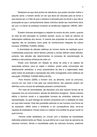8


        “Destacam-se aqui dois pontos de relevância, que podem elucidar melhor o
assunto como: o homem sendo um ser que deve ser educado para se tornar o
que precisa ser; e o fato de que o individuo é educado para se tornar o que não é;
pressupõe-se que o comportamento desse indivíduo desde seu nascimento deve
ser uno, e é dever do professor erradicar as tendências negativas” (READ, 2001,
p.2).
        “Existem diversas abordagens a respeito do ensino de arte, porém, quando
se trata de arte educação no contexto escolar, pouco ou nada se valoriza as
elaborações estéticas dos alunos. A maioria das propostas de ensino das artes
vigentes não as considera como parte do conhecimento integrado da cultura
humana” (FERRAZ, FUSARI, 2009a).
        A diversidade de atitudes estéticas do homem diante da realidade que é
multifacetada possuindo vários fatores culturais e sociais definem estas atitudes,
portanto, tais atitudes são determinantes no processo de caracterização da
estética e das práticas artísticas de cada um.
        “Existe uma distinção em relação às obras de artes e os objetos de
apreciação artística, para se captar o artístico, porém estas convenções são
relativamente arbitrárias, a única característica da arte é a legitimidade dada
pelos meios de produção e reprodução das artes consagradas como estéticas da
educação” (FERRAZ, FUSARI 2009 p.54-55).
         Para Honório (2009), o homem vive, se alimenta, corre se comunica,
convive em seu meio e luta pela sua sobrevivência, tais aspectos podem ser
definidos como a busca de satisfação pessoal e conhecimento.
         Por meio da racionalidade, ele descobre uma das maiores formas de se
expressar e/ou se comunicarem, através de desenhos (imagens). Dessa maneira
define o domínio social e a capacidade humana de simbolizar sistemas de
representação, na qual interage de maneira consciente com a realidade do meio
em que está inserido. Este fato possibilita estimula no ser humano uma forma de
se expressar, refletir sobre o ambiente, e em consequência disto, torna-se
capazes de estabelecer críticas sobre si e realizar uma análise do grupo social no
qual convive.
         Honório então estabelece um vínculo com a hipótese da neutralidade
defendida anteriormente por Read, na qual afirma ser a que mais se aproxima da
natureza humana. Sendo a neutralidade parte da natureza humana, podemos
 