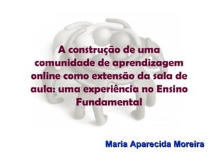 A construção de uma comunidade de aprendizagem online como extensão da sala de aula: uma experiência no Ensino Fundamental Maria Aparecida Moreira 