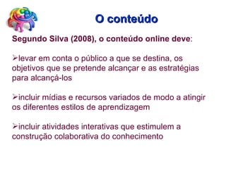 O conteúdo Segundo Silva (2008), o conteúdo online deve :  levar em conta o público a que se destina, os objetivos que se pretende alcançar e as estratégias para alcançá-los  incluir mídias e recursos variados de modo a atingir os diferentes estilos de aprendizagem incluir atividades interativas que estimulem a construção colaborativa do conhecimento 