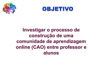 Investigar o processo de construção de uma comunidade de aprendizagem online (CAO) entre professor e alunos 