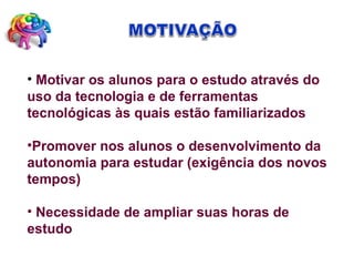 Motivar os alunos para o estudo através do uso da tecnologia e de ferramentas tecnológicas às quais estão familiarizados Promover nos alunos o desenvolvimento da  autonomia para estudar (exigência dos novos tempos) Necessidade de ampliar suas horas de estudo 