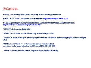 Referências : PRENSKY, M. Teaching Digital Natives: Partnering for Real Learning. Corwin. 2010 RHEINGOLD, H. Virtual Communities. 1993. Disponível em  http://www.rheingold.com/vc/book/   SILVA, A. Aprendizagem e Comunidades de Prática. Uversidade Aberta, Portugal. 2008. Disponível em  http://www.bocc.ubi.pt/_esp/autor.php?codautor=799   TAPSCOTT, D.  Grown  up digital. 2008.  TAVARES, K. Comunidades onlie: discutindo possíveis definições. 2007. TAVARES, K. Novas tecnologias, novas linguagens: formando comunidades de aprendizagem para o ensino de linguas. 2003. THORNE, S.L. & PAYNE, J.S. Evolutionary trajectories, Internet-mediated expression, and language education, CALICO Journal 22(3), 371–397. 2005 THORNE, K. Blended Learning: How to integrate online and traditional learning 