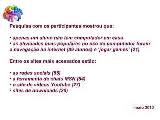 Pesquisa com os participantes mostrou que:   apenas um aluno não tem computador em casa as atividades mais populares no uso do computador foram a navegação na internet (89 alunos) e ‘jogar games’ (21) Entre os sites mais acessados estão: as redes sociais (55)  a ferramenta de chats MSN (54)  o site de vídeos Youtube (27) sites de downloads (20) maio 2010 