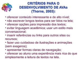 oferecer conteúdo interessante e de alto nível;  não escrever longos textos para ser lidos na tela;  oferecer opções para impressão dos textos;  evitar linguagem acadêmica; usar um estilo mais conversacional;  inserir referências ou links para outros sites ou recursos;  fazer uso cuidadoso de ilustrações e animações (sem exageros);  apresentar formas claras de navegação;  oferecer ao aluno uma experiência mais rica do que simplesmente a leitura de textos na tela. 