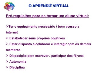 O APRENDIZ VIRTUAL Pré-requisitos para se tornar um aluno virtual: Ter o equipamento necessário / bom acesso a internet Estabelecer seus próprios objetivos Estar disposto a colaborar e interagir com os demais membros Disposição para escrever / participar dos fóruns Autonomia  Disciplina 