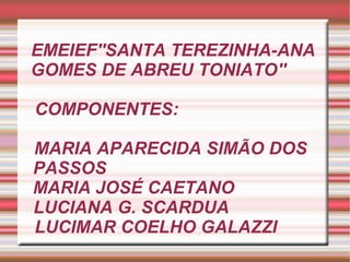 EMEIEF''SANTA TEREZINHA-ANA GOMES DE ABREU TONIATO''  COMPONENTES:     MARIA APARECIDA SIMÃO DOS  PASSOS  MARIA JOSÉ CAETANO  LUCIANA G. SCARDUA  LUCIMAR COELHO GALAZZI  