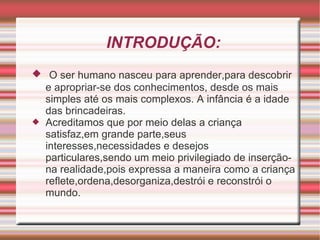 INTRODUÇÃO: O ser humano nasceu para aprender,para descobrir e apropriar-se dos conhecimentos, desde os mais simples até os mais complexos. A infância é a idade das brincadeiras. Acreditamos que por meio delas a criança satisfaz,em grande parte,seus interesses,necessidades e desejos particulares,sendo um meio privilegiado de inserçãona realidade,pois expressa a maneira como a criança reflete,ordena,desorganiza,destrói e reconstrói o mundo. 