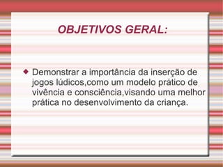 OBJETIVOS GERAL: Demonstrar a importância da inserção de jogos lúdicos,como um modelo prático de vivência e consciência,visando uma melhor prática no desenvolvimento da criança. 