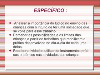 ESPECÍFICO : Analisar a importância do lúdico no ensino das crianças com o intuito de ter uma sociedade que se volte para esse trabalho. Perceber as possibilidades e os limites das crianças,a partir de trabalhos que mobilizem a prática desenvolvida no dia-a-dia de cada uma delas. Receber atividades utilizando instrumentos práticos e teóricos nas atividades das crianças. 