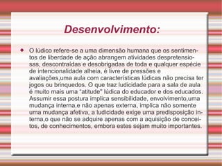 Desenvolvimento: O lúdico refere-se a uma dimensão humana que os sentimentos de liberdade de ação abrangem atividades despretensiosas, descontraídas e desobrigadas de toda e qualquer espécie de intencionalidade alheia, é livre de pressões e avaliações,uma aula com características lúdicas não precisa ter jogos ou brinquedos. O que traz ludicidade para a sala de aula é muito mais uma “atitude'' lúdica do educador e dos educados. Assumir essa postura implica sensibilidade, envolvimento,uma mudança interna,e não apenas externa, implica não somente uma mudança afetiva, a ludicidade exige uma predisposição interna,o que não se adquire apenas com a aquisição de conceitos, de conhecimentos, embora estes sejam muito importantes. 