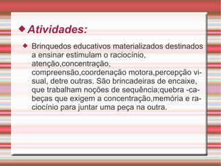 Atividades: Brinquedos educativos materializados destinados a ensinar estimulam o raciocínio, atenção,concentração, compreensão,coordenação motora,percepção visual, detre outras. São brincadeiras de encaixe, que trabalham noções de sequência;quebra -cabeças que exigem a concentração,memória e raciocínio para juntar uma peça na outra. 
