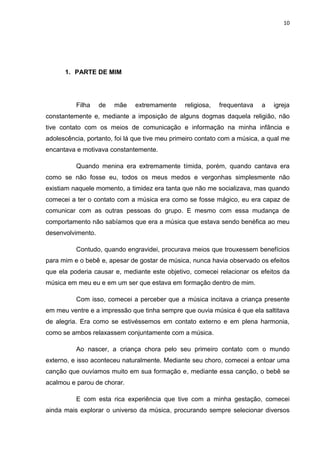 10




      1. PARTE DE MIM




          Filha    de   mãe   extremamente     religiosa,   frequentava   a   igreja
constantemente e, mediante a imposição de alguns dogmas daquela religião, não
tive contato com os meios de comunicação e informação na minha infância e
adolescência, portanto, foi lá que tive meu primeiro contato com a música, a qual me
encantava e motivava constantemente.

          Quando menina era extremamente tímida, porém, quando cantava era
como se não fosse eu, todos os meus medos e vergonhas simplesmente não
existiam naquele momento, a timidez era tanta que não me socializava, mas quando
comecei a ter o contato com a música era como se fosse mágico, eu era capaz de
comunicar com as outras pessoas do grupo. E mesmo com essa mudança de
comportamento não sabíamos que era a música que estava sendo benéfica ao meu
desenvolvimento.

          Contudo, quando engravidei, procurava meios que trouxessem benefícios
para mim e o bebê e, apesar de gostar de música, nunca havia observado os efeitos
que ela poderia causar e, mediante este objetivo, comecei relacionar os efeitos da
música em meu eu e em um ser que estava em formação dentro de mim.

          Com isso, comecei a perceber que a música incitava a criança presente
em meu ventre e a impressão que tinha sempre que ouvia música é que ela saltitava
de alegria. Era como se estivéssemos em contato externo e em plena harmonia,
como se ambos relaxassem conjuntamente com a música.

          Ao nascer, a criança chora pelo seu primeiro contato com o mundo
externo, e isso aconteceu naturalmente. Mediante seu choro, comecei a entoar uma
canção que ouvíamos muito em sua formação e, mediante essa canção, o bebê se
acalmou e parou de chorar.

          E com esta rica experiência que tive com a minha gestação, comecei
ainda mais explorar o universo da música, procurando sempre selecionar diversos
 