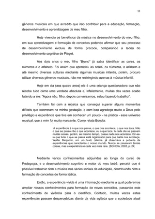 11



gêneros musicais em que acredito que irão contribuir para a educação, formação,
desenvolvimento e aprendizagem de meu filho.

          Hoje vivencio os benefícios da música no desenvolvimento do meu filho,
em sua aprendizagem e formação de conceitos podendo afirmar que seu processo
de desenvolvimento evoluiu de forma precoce, comparando a teoria do
desenvolvimento cognitivo de Piaget.

          Aos dois anos o meu filho “Bruno” já sabia identificar as cores, os
números e o alfabeto. Foi assim que aprendeu as cores, os números, o alfabeto e
até mesmo diversas culturas mediante algumas musicas infantis, porém, procuro
utilizar diversos gêneros musicais, não me restringindo apenas à música infantil.

          Hoje em dia (aos quatro anos) ele é uma criança questionadora que não
recebe tudo como uma verdade absoluta e, infelizmente, muitas das vezes acabo
falando a ele: “Agora não, filho, depois conversamos, estou fazendo trabalho”.

          Também foi com a música que consegui superar alguns momentos
difíceis que ocorreram na minha gestação, e com isso agradeço muito a Deus pelo
privilégio e experiência que tive em conhecer um pouco - na prática - esse universo
musical, que a mim foi muito marcante. Como relata Bondia:

                       A experiência é o que nos passa, o que nos acontece, o que nos toca. Não
                      o que se passa não o que acontece, ou o que toca. A cada dia se passam
                      muitas coisas, porém, ao mesmo tempo, quase nada nos acontece. Dir-se-
                      ia que tudo o que se passa está organizado para que nada nos aconteça.
                      Walter Benjamin, em um texto célebre, já observava a pobreza de
                      experiências que caracteriza o nosso mundo. Nunca se passaram tantas
                      coisas, mas a experiência é cada vez mais rara. (BONDIA, 2002, p. 24)



          Mediante vários conhecimentos adquiridos ao longo do curso de
Pedagogia, e o desenvolvimento cognitivo e motor do meu bebê, percebi que é
possível trabalhar com a música nas séries iniciais da educação, contribuindo com a
formação de conceitos de forma lúdica.

          Então, a experiência vivida é uma informação mediante a qual poderemos
ampliar nossos conhecimentos para formação de novos conceitos, passando este
conhecimento de vivência para o científico. Contudo, muitas vezes estas
experiências passam despercebidas diante da vida agitada que a sociedade atual
 