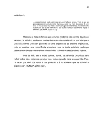 12



está vivendo.


                     ...a experiência é cada vez mais rara, por falta de tempo. Tudo o que se
                     possa passa demasiadamente depressa, cada vez mais depressa. E com
                     isso se reduz cada vez mais o estimulo fugaz e instantâneo, imediatamente
                     substituído por outro estimulo ou por outra excitação igualmente fugaz e
                     efêmera. (BONDIA, 2002, p. 23)



          Mediante a falta de tempo que o mundo moderno não permite devido ao
excesso de trabalho, acabamos muitas das vezes não dando valor a um fato que a
vida nos permite vivenciar, podendo ser uma experiência de extrema importância,
pois ao analisar uma experiência vivenciada com a teoria estudada podemos
observar que ambas caminham de mãos dadas, fazendo-os crescer como sujeitos.

          Pois de fato, isso é muito comum, porém, se pararmos um pouco para
refletir sobre elas, podemos perceber que, muitas servirão para a nossa vida. Pois,
“o saber que vem dos livros e das palavras e é no trabalho que se adquire a
experiência”. (BONDIA, 2002, p.23).
 