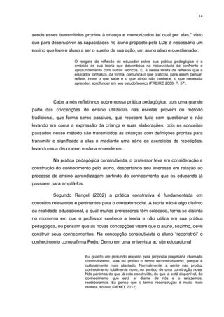 14



sendo esses transmitidos prontos à criança e memorizados tal qual por elas,” visto
que para desenvolver as capacidades no aluno proposto pela LDB é necessário um
ensino que leve o aluno a ser o sujeito de sua ação, um aluno ativo e questionador.

                     O resgate da reflexão do educador sobre sua prática pedagógica é o
                     embrião de sua teoria que desemboca na necessidade de confronto e
                     aprofundamento com outros teóricos. E, é nessa tarefa de reflexão que o
                     educador formaliza, da forma, comunica o que praticou, para assim pensar,
                     refletir, rever o que sabe e o que ainda não conhece; o que necessita
                     aprender, aprofundar em seu estudo teórico (FREIRE 2008. P. 57).




          Cabe a nós refletirmos sobre nossa prática pedagógica, pois uma grande
parte das concepções de ensino utilizadas nas escolas provém do método
tradicional, que forma seres passivos, que recebem tudo sem questionar e não
levando em conta a expressão da criança e suas elaborações, pois os conceitos
passados nesse método são transmitidos às crianças com definições prontas para
transmitir o significado a elas e mediante uma série de exercícios de repetições,
levando-as a decorarem e não a entenderem.

          Na prática pedagógica construtivista, o professor leva em consideração a
construção do conhecimento pelo aluno, despertando seu interesse em relação ao
processo de ensino aprendizagem partindo do conhecimento que os educando já
possuem para ampliá-los.

          Segundo Rangel (2002) a prática construtiva é fundamentada em
conceitos relevantes e pertinentes para o contexto social. A teoria não é algo distinto
da realidade educacional, a qual muitos professores têm colocado, torna-se distinta
no momento em que o professor conhece a teoria e não utiliza em sua prática
pedagógica, ou pensam que as novas concepções visam que o aluno, sozinho, deve
construir seus conhecimentos. Na concepção construtivista o aluno “reconstrói” o
conhecimento como afirma Pedro Demo em uma entrevista ao site educacional


                           Eu guardo um profundo respeito pela proposta piagetiana chamada
                           construtivismo. Mas eu prefiro o termo reconstrutivismo, porque é
                           culturalmente mais plantado. Normalmente, a gente não produz
                           conhecimento totalmente novo, no sentido de uma construção nova.
                           Nós partimos do que já está construído, do que já está disponível, do
                           conhecimento que está aí diante de nós e o refazemos,
                           reelaboramos. Eu penso que o termo reconstrução é muito mais
                           realista, só isso (DEMO, 2012).
 